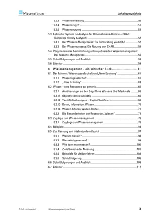 Inhaltsverzeichnis

                                5.2.3	
       Wissenserfassung .................................................................................... 50	
  
                                5.2.4	
       Wissenszugriff ........................................................................................... 51	
  
                                5.2.5	
       Wissensnutzung ........................................................................................ 52	
  
                         5.3	
   Fallstudie: System zur Analyse der Unternehmens-Historie – CHAR
                                  (Corporate History AnalyseR) ............................................................................... 52	
  
                                5.3.1	
       Der Wissens-Metaprozess: Die Entwicklung von CHAR.................... 52	
  
                                5.3.2	
       Der Wissensprozess: Die Nutzung von CHAR...................................... 55	
  
                         5.4	
   Vorgehensweise bei Einführung ontologiebasierten Wissensmanagement:
                                  Der Wissens-Metaprozess ................................................................................... 56	
  
                         5.5	
   Schlußfolgerungen und Ausblick.......................................................................... 58	
  
                         5.6	
   Literatur ..................................................................................................................... 59	
  
                         6 	
   W issensmanagement – ein kritischer Blick ............................. 61 	
  
                         6.1	
   Der Rahmen: Wissensgesellschaft und „New Economy“ ................................ 61	
  
                                6.1.1	
       Wissensgesellschaft ................................................................................ 61	
  
                                6.1.2	
       „New Economy“........................................................................................ 63	
  
                         6.2	
   Wissen – eine Ressource sui generis .................................................................. 65	
  
                                6.2.1	
       Annäherungen an den Begriff des Wissens über Merkmale ............ 66	
  
                                6.2.1.1	
   Objektiv versus subjektiv ......................................................................... 66	
  
                                6.2.1.2	
   Tacit/Stillschweigend – Explizit/Kodifiziert........................................... 68	
  
                                6.2.1.3	
   Daten, Information, Wissen..................................................................... 70	
  
                                6.2.1.4	
   Wissen-Können-Wollen-Dürfen ............................................................. 71	
  
                                6.2.2	
       Die Besonderheiten der Ressource „Wissen“ .................................... 72	
  
                         6.3	
   Zugänge zum Wissensmanagement..................................................................... 76	
  
                                6.3.1	
       Zugänge zum Wissensmanagement...................................................... 76	
  
                         6.4	
   Beispiele.................................................................................................................... 94	
  
                         6.5	
   Zur Messung von Intellektuellem Kapital ............................................................ 97	
  
                                6.5.1	
       Warum messen?........................................................................................ 98	
  
                                6.5.2	
       Was wird gemessen? ............................................................................... 99	
  
                                6.5.3	
       Wie kann man messen? ......................................................................... 100	
  
                                6.5.4	
       Ziele/Zwecke der Messung................................................................... 101	
  
                                6.5.5	
       Beispiele für Meßverfahren .................................................................. 103	
  
                                6.5.6	
       Schlußfolgerung...................................................................................... 106	
  
                         6.6	
   Schlußfolgerungen und Ausblick........................................................................ 108	
  
                         6.7	
   Literatur ................................................................................................................... 112	
  




© Prof. Lutz Leuendorf   Wissensmanagement in der Praxis                                                                                                           3
 