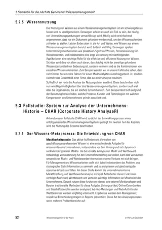 5 Semantik für die nächste Generation Wissensmanagement


5.2.5 Wissensnutzung
                     Die Nutzung von Wissen aus einem Wissensmanagementsystem ist am schwierigsten zu
                     fassen und zu verallgemeinern. Deswegen scheint es auch ein Teil zu sein, der häufig
                     von Unterstützungswerkzeugen vernachlässigt wird. Häufig wird vereinfachend
                     angenommen, dass nur ein Dokument gefunden werden muß, um den Wissensuchenden
                     zufrieden zu stellen. Letzten Endes aber ist die Art und Weise, wie Wissen aus einem
                     Wissensmanagementsystem benutzt wird, äußerst vielfältig. Deswegen spielen
                     Unterstützungsmechanismen wie proaktiver Zugriff auf Wissen, Personalisierung von
                     Wissenssichten, und insbesondere eine enge Verzahnung mit nachfolgenden
                     Applikationen eine wichtige Rolle für die effektive und effiziente Nutzung von Wissen.
                     Sichtbar wird dies vor allem auch daran, dass häufig nicht der jeweilige gefundene
                     Wissensbestandteil von Bedeutung ist, sondern vielmehr sind es die Kombinationen von
                     einzelnen Wissenselementen. Zum Beispiel werden wir in unserer Fallstudie sehen, dass
                     nicht immer das einzelne Faktum für einen Marktanalysten ausschlaggebend ist, sondern
                     vielmehr das Gesamtbild einer Firma, das aus einer Analyse resultiert.
                     Schließlich sei noch die Analyse der Nutzungsdaten erwähnt. Diese beschreiben nicht
                     nur viele Regelmäßigkeiten über das Wissensmanagementsystem, sondern auch viel
                     über die Organisation, die ein solches System benutzt. Zum Beispiel lässt sich aufgrund
                     der Benutzung herausfinden, welche Prozesse, Kunden und Technologien mit welchen
                     Kernpersonen des Unternehmens primär assoziiert sind.

5.3 Fallstudie: System zur Analyse der Unternehmens-
    Historie – CHAR (Corporate History AnalyseR)
                     Anhand unserer Fallstudie CHAR wird zunächst der Entwicklungsprozess eines
                     ontologiebasierten Wissensmanagementsystems gezeigt. Im zweiten Teil des Kapitels
                     wird die Nutzung des Systems beschrieben.

5.3.1 Der Wissens-Metaprozess: Die Entwicklung von CHAR
                     Machbarkeitsstudie. Das aktive Auffinden und Verwalten von
                     geschäftsprozessrelevantem Wissen ist eine entscheidende Aufgabe für
                     wissensintensive Unternehmen, insbesondere vor dem Hintergrund sich dynamisch
                     verändernder globaler Märkte. Da die korrekte Analyse von Markt und Wettbewerb
                     notwendige Vorraussetzung für den Unternehmenserfolg darstellen, kann das Versäumen
                     wesentlicher Markt- und Wettbewerberinformation enorme Verluste mit sich bringen.
                     Für Management und Wissensarbeiter stellt sich dabei insbesondere das Problem, aus
                     strategischer Sicht Information zu sammeln und zu analysieren und gleichzeitig die
                     operative Arbeit zu erfüllen. An dieser Stelle kommt die unternehmensinterne
                     Marktforschung und Wettbewerberanalyse ins Spiel. Mitarbeiter dieser Funktionen
                     verfolgen Markt und Wettbewerb und verteilen wichtige Information an Mitarbeiter des
                     Unternehmens. Derzeit nutzen diese Analysten ebenso wie externe Marktanalysten und
                     Berater traditionelle Methoden für diese Aufgabe. Zeitungsartikel, Online-Datenbanken
                     und Geschäftsberichte werden analysiert, Ad-Hoc-Meldungen und Web-Auftritte der
                     Wettbewerber werden sorgfältig untersucht. Ergebnisse werden dem Management,
                     respektive Entscheidungsträgern in Reports präsentiert. Diese Art des Analyseprozesses
                     weist mehrere Problembereiche auf:




52                   Wissensmanagement in der Praxis                                         © Prof. Lutz Leuendorf
 