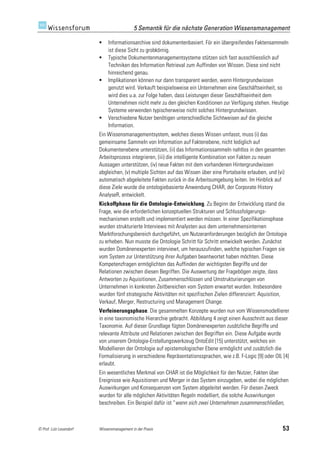 5 Semantik für die nächste Generation Wissensmanagement

                             Informationsarchive sind dokumentenbasiert. Für ein übergreifendes Faktensammeln
                              ist diese Sicht zu grobkörnig.
                             Typische Dokumentenmanagementsysteme stützen sich fast ausschliesslich auf
                              Techniken des Information Retrieval zum Auffinden von Wissen. Diese sind nicht
                              hinreichend genau.
                             Implikationen können nur dann transparent werden, wenn Hintergrundwissen
                              genutzt wird. Verkauft beispielsweise ein Unternehmen eine Geschäftseinheit, so
                              wird dies u.a. zur Folge haben, dass Leistungen dieser Geschäftseinheit dem
                              Unternehmen nicht mehr zu den gleichen Konditionen zur Verfügung stehen. Heutige
                              Systeme verwenden typischerweise nicht solches Hintergrundwissen.
                             Verschiedene Nutzer benötigen unterschiedliche Sichtweisen auf die gleiche
                              Information.
                         Ein Wissensmanagementsystem, welches dieses Wissen umfasst, muss (i) das
                         gemeinsame Sammeln von Information auf Faktenebene, nicht lediglich auf
                         Dokumentenebene unterstützen, (ii) das Informationssammeln nahtlos in den gesamten
                         Arbeitsprozess integrieren, (iii) die intelligente Kombination von Fakten zu neuen
                         Aussagen unterstützen, (iv) neue Fakten mit dem vorhandenen Hintergrundwissen
                         abgleichen, (v) multiple Sichten auf das Wissen über eine Portalseite erlauben, und (vi)
                         automatisch abgeleitete Fakten zurück in die Arbeitsumgebung leiten. Im Hinblick auf
                         diese Ziele wurde die ontologiebasierte Anwendung CHAR, der Corporate History
                         AnalyseR, entwickelt.
                         Kickoffphase für die Ontologie-Entwicklung. Zu Beginn der Entwicklung stand die
                         Frage, wie die erforderlichen konzeptuellen Strukturen und Schlussfolgerungs-
                         mechanismen erstellt und implementiert werden müssen. In einer Spezifikationsphase
                         wurden strukturierte Interviews mit Analysten aus dem unternehmensinternen
                         Marktforschungsbereich durchgeführt, um Nutzeranforderungen bezüglich der Ontologie
                         zu erheben. Nun musste die Ontologie Schritt für Schritt entwickelt werden. Zunächst
                         wurden Domänenexperten interviewt, um herauszufinden, welche typischen Fragen sie
                         vom System zur Unterstützung ihrer Aufgaben beantwortet haben möchten. Diese
                         Kompetenzfragen ermöglichten das Auffinden der wichtigsten Begriffe und der
                         Relationen zwischen diesen Begriffen. Die Auswertung der Fragebögen zeigte, dass
                         Antworten zu Aquisitionen, Zusammenschlüssen und Umstrukturierungen von
                         Unternehmen in konkreten Zeitbereichen vom System erwartet wurden. Insbesondere
                         wurden fünf strategische Aktivitäten mit spezifischen Zielen differenziert: Aquisition,
                         Verkauf, Merger, Restructuring und Management Change.
                         Verfeinerungsphase. Die gesammelten Konzepte wurden nun vom Wissensmodellierer
                         in eine taxonomische Hierarchie gebracht. Abbildung 4 zeigt einen Ausschnitt aus dieser
                         Taxonomie. Auf dieser Grundlage fügten Domänenexperten zusätzliche Begriffe und
                         relevante Attribute und Relationen zwischen den Begriffen ein. Diese Aufgabe wurde
                         von unserem Ontologie-Erstellungswerkzeug OntoEdit [15] unterstützt, welches ein
                         Modellieren der Ontologie auf epistemologischer Ebene ermöglicht und zusätzlich die
                         Formalisierung in verschiedene Repräsentationssprachen, wie z.B. F-Logic [9] oder OIL [4]
                         erlaubt.
                         Ein wesentliches Merkmal von CHAR ist die Möglichkeit für den Nutzer, Fakten über
                         Ereignisse wie Aquisitionen und Merger in das System einzugeben, wobei die möglichen
                         Auswirkungen und Konsequenzen vom System abgeleitet werden. Für diesen Zweck
                         wurden für alle möglichen Aktivitäten Regeln modelliert, die solche Auswirkungen
                         beschreiben. Ein Beispiel dafür ist “wenn sich zwei Unternehmen zusammenschließen,



© Prof. Lutz Leuendorf   Wissensmanagement in der Praxis                                                       53
 