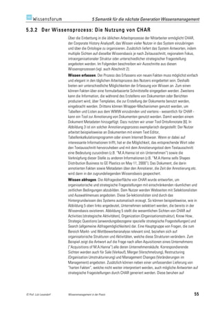 5 Semantik für die nächste Generation Wissensmanagement

5.3.2 Der Wissensprozess: Die Nutzung von CHAR
                         Über die Einbettung in die üblichen Arbeitsprozesse der Mitarbeiter ermöglicht CHAR,
                         der Corporate History AnalyzeR, das Wissen vieler Nutzer in das System einzubringen
                         und über die Ontologie zu organisieren. Zusätzlich liefert das System Antworten, indem
                         multiple Sichten auf dieselbe Wissensbasis je nach Zeitausschnitt, regionalem Fokus,
                         intraorganisationaler Struktur oder unterschiedlicher strategischer Fragestellung
                         angeboten werden. Im Folgenden beschreiben wir Ausschnitte aus diesen
                         Wissensprozessen (vgl. auch Abschnitt 2).
                         Wissen erfassen. Der Prozess des Erfassens von neuen Fakten muss möglichst einfach
                         und elegant in den täglichen Arbeitsprozess des Nutzers eingebettet sein. Deshalb
                         bieten wir unterschiedliche Möglichkeiten der Erfassung von Wissen an. Zum einen
                         können Fakten über eine formularbasierte Schnittstelle eingegeben werden. Zweitens
                         kann die Information, die während des Erstellens von Dokumenten oder Berichten
                         produziert wird, über Templates, die zur Erstellung der Dokumente benutzt werden,
                         eingebracht werden. Drittens können Wrapper-Mechanismen genutzt werden, um
                         Tabellen und Listen aus dem WWW einzubinden und viertens - wesentlich für CHAR -
                         kann ein Tool zur Annotierung von Dokumenten genutzt werden. Damit werden einem
                         Dokument Metadaten hinzugefügt. Dazu nutzten wir unser Tool OntoAnnotate [6]. In
                         Abbildung 3 ist ein solcher Annotierungsprozess exemplarisch dargestellt: Der Nutzer
                         arbeitet beispielsweise an Dokumenten mit einem Text Editor,
                         Tabellenkalkulationsprogramm oder einem Internet Browser. Wenn er dabei auf
                         interessante Informationen trifft, hat er die Möglichkeit, das entsprechende Wort oder
                         den Textausschnitt hervorzuheben und mit dem Annotierungstool dem Textausschnitt
                         eine Bedeutung zuzuordnen (z.B. “M.A.Hanna ist ein Unternehmen”) sowie die
                         Verknüpfung dieser Stelle zu anderen Informationen (z.B. “M.A.Hanna sells Shapes
                         Distribution Business to GE Plastics on May 11, 2000”). Das Dokument, die darin
                         annotierten Fakten sowie Metadaten über den Annotierer, die Zeit der Annotierung etc.
                         wird dann in der zugrundeliegenden Wissensbasis gespeichert.
                         Wissen abfragen. Die Abfrageoberfläche von CHAR wurde entworfen, um
                         organisatorische und strategische Fragestellungen mit einschränkenden räumlichen und
                         zeitlichen Bedingungen abzubilden. Dem Nutzer werden Webseiten mit Selektionslisten
                         und Auswahlmenues angeboten. Diese Se-lektionslisten sind durch das
                         Hintergrundwissen des Systems automatisch erzeugt. So können beispielsweise, wie in
                         Abbildung 5 oben links angedeutet, Unternehmen selektiert werden, die bereits in der
                         Wissensbasis existieren. Abbildung 5 stellt die wesentlichen Sichten von CHAR auf
                         Activities (strategische Aktivitäten), Organization (Organisationsstruktur), Know How,
                         Strategic Questions (anwendungsbezogene spezielle strategische Fragestellungen) und
                         Search (allgemeine Abfragemöglichkeiten) dar. Eine Hauptgruppe von Fragen, die zum
                         Bereich Markt- und Wettbewerberanalyse relevant sind, beziehen sich auf
                         organisatorische Strukturen und Aktivitäten, welche diese Strukturen verändern. Zum
                         Beispiel zeigt die Antwort auf die Frage nach allen Aquisitionen eines Unternehmens
                         (“Acquisitions of M.A.Hanna”) alle deren Unternehmenskäufe. Korrespondierende
                         Sichten werden auch für Sale (Verkauf), Merger (Verschmelzung), Restructuring
                         (Organisation Umstrukturierung) und Management Changes (Veränderungen im
                         Management) angeboten. Zusätzlich können neben einer umfassenden Lieferung von
                         “harten Fakten”, welche nicht weiter interpretiert werden, auch mögliche Antworten auf
                         strategische Fragestellungen durch CHAR generiert werden. Diese beruhen auf




© Prof. Lutz Leuendorf   Wissensmanagement in der Praxis                                                     55
 