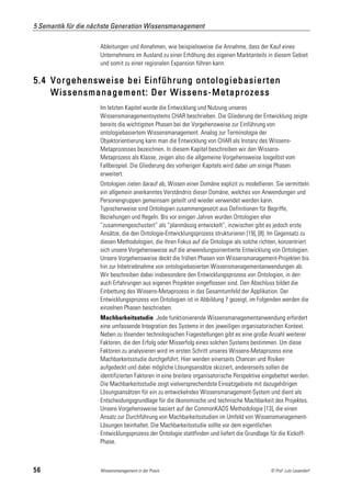 5 Semantik für die nächste Generation Wissensmanagement

                     Ableitungen und Annahmen, wie beispielsweise die Annahme, dass der Kauf eines
                     Unternehmens im Ausland zu einer Erhöhung des eigenen Marktanteils in diesem Gebiet
                     und somit zu einer regionalen Expansion führen kann.

5.4 Vorgehensweise bei Einführung ontologiebasierten
    Wissensmanagement: Der Wissens-Metaprozess
                     Im letzten Kapitel wurde die Entwicklung und Nutzung unseres
                     Wissensmanagementsystems CHAR beschrieben. Die Gliederung der Entwicklung zeigte
                     bereits die wichtigsten Phasen bei der Vorgehensweise zur Einführung von
                     ontologiebasiertem Wissensmanagement. Analog zur Terminologie der
                     Objektorientierung kann man die Entwicklung von CHAR als Instanz des Wissens-
                     Metaprozesses bezeichnen. In diesem Kapitel beschreiben wir den Wissens-
                     Metaprozess als Klasse, zeigen also die allgemeine Vorgehensweise losgelöst vom
                     Fallbeispiel. Die Gliederung des vorherigen Kapitels wird dabei um einige Phasen
                     erweitert.
                     Ontologien zielen darauf ab, Wissen einer Domäne explizit zu modellieren. Sie vermitteln
                     ein allgemein anerkanntes Verständnis dieser Domäne, welches von Anwendungen und
                     Personengruppen gemeinsam geteilt und wieder verwendet werden kann.
                     Typischerweise sind Ontologien zusammengesetzt aus Definitionen für Begriffe,
                     Beziehungen und Regeln. Bis vor einigen Jahren wurden Ontologien eher
                     “zusammengeschustert” als “planmässig entwickelt”, inzwischen gibt es jedoch erste
                     Ansätze, die den Ontologie-Entwicklungsprozess strukturieren [19], [8]. Im Gegensatz zu
                     diesen Methodologien, die ihren Fokus auf die Ontologie als solche richten, konzentriert
                     sich unsere Vorgehensweise auf die anwendungsorientierte Entwicklung von Ontologien.
                     Unsere Vorgehensweise deckt die frühen Phasen von Wissensmanagement-Projekten bis
                     hin zur Inbetriebnahme von ontologiebasierten Wissensmanagementanwendungen ab.
                     Wir beschreiben dabei insbesondere den Entwicklungsprozess von Ontologien, in den
                     auch Erfahrungen aus eigenen Projekten eingeflossen sind. Den Abschluss bildet die
                     Einbettung des Wissens-Metaprozess in das Gesamtumfeld der Applikation. Der
                     Entwicklungsprozess von Ontologien ist in Abbildung 7 gezeigt, im Folgenden werden die
                     einzelnen Phasen beschrieben.
                     Machbarkeitsstudie. Jede funktionierende Wissensmanagementanwendung erfordert
                     eine umfassende Integration des Systems in den jeweiligen organisatorischen Kontext.
                     Neben zu lösenden technologischen Fragestellungen gibt es eine große Anzahl weiterer
                     Faktoren, die den Erfolg oder Misserfolg eines solchen Systems bestimmen. Um diese
                     Faktoren zu analysieren wird im ersten Schritt unseres Wissens-Metaprozess eine
                     Machbarkeitsstudie durchgeführt. Hier werden einerseits Chancen und Risiken
                     aufgedeckt und dabei mögliche Lösungsansätze skizziert, andererseits sollen die
                     identifizierten Faktoren in eine breitere organisatorische Perspektive eingebettet werden.
                     Die Machbarkeitsstudie zeigt vielversprechendste Einsatzgebiete mit dazugehörigen
                     Lösungsansätzen für ein zu entwickelndes Wissensmanagement-System und dient als
                     Entscheidungsgrundlage für die ökonomische und technische Machbarkeit des Projektes.
                     Unsere Vorgehensweise basiert auf der CommonKADS Methodologie [13], die einen
                     Ansatz zur Durchführung von Machbarkeitsstudien im Umfeld von Wissensmanagement-
                     Lösungen beinhaltet. Die Machbarkeitsstudie sollte vor dem eigentlichen
                     Entwicklungsprozess der Ontologie stattfinden und liefert die Grundlage für die Kickoff-
                     Phase.



56                   Wissensmanagement in der Praxis                                          © Prof. Lutz Leuendorf
 