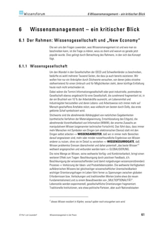 6 Wissensmanagement – ein kritischer Blick



6            Wissensmanagement – ein kritischer Blick
6.1 Der Rahmen: Wissensgesellschaft und „New Economy“
                         Ehe wir uns den Fragen zuwenden, was Wissensmanagement ist und wie man es
                         beschreiben kann, ist die Frage zu klären, wozu es dient und warum es gerade jetzt
                         populär wurde. Dies gelingt durch Betrachtung des Rahmens, in den sich das Konzept
                         fügt.

6.1.1 Wissensgesellschaft
                         Um den Wandel in den Gesellschaften der OECD und Schwellenländer zu beschreiben,
                         bedürfte es wohl mehrerer Tausend Seiten, die dazu ja auch bereits existieren. Wir
                         wollen hier nur ein Anknüpfen durch Stichworte versuchen, von denen jedes einzelne
                         stellvertretend für einen Umbruch und für Möglichkeiten steht, deren künftige Entfaltung
                         heute noch nicht entschieden ist.
                         Dabei wären die Termini Informationsgesellschaft oder post-industrielle, postmoderne
                         Gesellschaft ebenso angebracht für eine Gesellschaft, die zunehmend fragmentiert ist, in
                         der ein Bruchteil von 10 % der Arbeitskräfte ausreicht, um Lebensmittel und
                         Industriegüter herzustellen und deren Lebens- und Arbeitsweise sich immer mehr auf
                         Mensch-geschaffene Artefakte stützt, was vielleicht am besten durch Dolly, das erste
                         geklonte Schaf symbolisiert wird.
                         Stichworte sind die abnehmende Abhängigkeit von natürlichen Gegebenheiten
                         (synthetische Verfahren der Materialgewinnung, Entschlüsselung des Erbguts), die
                         abnehmende Vorenthaltbarkeit von Information (WWW), der enorme Zuwachs an
                         manipulativem Wissen (sogenannter technischer Fortschritt). Das führt dazu, dass immer
                         mehr Menschen mit Symbolen von Dingen (am elektronischen Device) statt mit den
                         Dingen selbst arbeiten => WISSENSARBEITER, daß wir in immer mehr Bereichen
                         darauf angewiesen sind, mehr oder minder nutzerfreundliche Ergebnisse von Wissen
                         anderer zu nutzen, ohne sie im Detail zu verstehen => WISSENSSURROGATE, daß
                         Wissen problemlos Grenzen überschreitet und daher potentiell „das beste Wissen“2
                         weltweit angesprochen und verbunden werden kann => GLOBALISIERUNG.
                         Die reine Menge an Wissen, seine weltweite Verfüg- und Kombinierbarkeit, bringt einen
                         weiteren Effekt zum Tragen: Beschleunigung durch positiven Feedback, d.h.
                         Beschleunigung der wissensschaffenden (und damit notgedrungen wissenszerstörenden)
                         Prozesse => Verkürzung der Ideen- und Produktlebenszyklen. Die weltweite Verfügbarkeit
                         aufklärerischen Wissens bei gleichzeitiger wissenschaftlicher Unentscheidbarkeit
                         wichtiger Orientierungsfragen im Leben führt ferner zu Spannungen zwischen globalen
                         Erfordernissen bzw. Verlockungen und traditionellen Werten (siehe etwa die neuen
                         Fundamentalismen) und zu einem Bewußtwerden von „MULTIOPTIONALITÄT“.
                         Lebensstile werden experimentell, gesellschaftliche Orientierungen fragmentiert.
                         Traditionelle Institutionen, wie etwa politische Parteien, aber auch Nationalstaaten



                         2
                             dieses Wissen residiert in Köpfen, worauf später noch einzugehen sein wird.



© Prof. Lutz Leuendorf   Wissensmanagement in der Praxis                                                      61
 