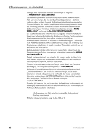 6 Wissensmanagement – ein kritischer Blick

                      vermögen derlei fragmentierte Interessen immer weniger zu integrieren
                      => FRAGMENTIERTE GESELLSCHAFTEN.
                      Das arbeitsteilig entwickelte technische Verfügungswissen hat anerkannte Neben-,
                      Rück- und Fernwirkungen, die – bei aller Zunahme an Bequemlichkeit – das Risiko
                      modernen Lebens erhöhen: Zwar sinkt die Eintrittswahrscheinlichkeit von technischen
                      Schäden (siehe etwa den zunächst ausgebliebenen Millenniumsbug), es steigt, wegen
                      der Vernetzung, jedoch das Ausmaß des Schadens im Eintrittsfall bis zur Gefahr der
                      Selbstvernichtung und Vernichtung der Lebensgrundlagen auf der Erde => RISIKO–
                      GESELLSCHAFT und Konzept der NACHHALTIGEN ENTWICKLUNG.
                      Die neue Konstellation eines hohen Rationalisierungsgrades von Landwirtschaft und
                      Industrie und aufbrechender traditioneller Strukturen, wie Religion, Familie, Arbeitgeber-
                      Arbeitnehmergegensätze führt dazu, daß der einzelne mit einer Fülle an
                      Wahlmöglichkeiten konfrontiert ist und diese – in ihrer Pfadabhängigkeit – bewältigen
                      muß. Pfadabhängigkeit bedeutet hier, daß ältere Entscheidungen (z.B. für Bildung) neue
                      Entscheidungen präjudizieren; die jeweils vorhandene Wissensbasis bestimmt, was wir
                      wahrnehmen und lernen können.
                      Dadurch, daß jede(r) ständig wählen kann, wird Einzelverhalten und damit auch das
                      Gesamtverhalten des Systems immer weniger vorhersagbar => es entstehen BRÜCHE,
                      DISKONTINUITÄTEN.
                      Deshalb muß wesentlich mehr neu entworfen, d.h. innoviert werden als früher, Es ist
                      auch viel mehr möglich, weil der sogenannte technische Fortschritt auf abnehmende
                      institutionelle Bindungen trifft, rechtliche wie kulturelle.
                      Übersetzt in die Arbeitswelt resultiert das Gesagte in einer Abkehr vom Konzept der
                      Beschäftigung zum Konzept der Beschäftigbarkeit => EMPLOYABILITY.
                      Aufbauend auf einem Wissensportfolio entwickelt das Individuum Einsatzprofile als
                      „selbstfahrendes Modul“, d.h. es kann sich selbst beschäftigen, sich an andere
                      Lokomotiven temporär ankoppeln (etwa für ein Projekt), aber etwaig auch selbst als
                      Lokomotive fungieren (neues UNTERNEHMERTUM). Damit stellen sich die Fragen der
                      Absicherung gegen Krankheit Unfälle und Altersversorgung neu
                      => GRUNDEINKOMMEN?
                      Es stellen sich Fragen der Ver- und Entwurzelung, der Bewältigung von Komplexität, der
                      Bewältigung des Widerspruchs zwischen Optionenmaximierung (nur nicht festlegen) und
                      Profilierung (Notwendigkeit zu entscheiden).


                                „Die Scheu davor, eine Wahl zu treffen, ist das größte Hindernis bei der
                                Schaffung einer Strategie.“
                      M. Porter in Executive Excellence Ausg. 10, Dez. 1999, p. 15




62                    Wissensmanagement in der Praxis                                          © Prof. Lutz Leuendorf
 