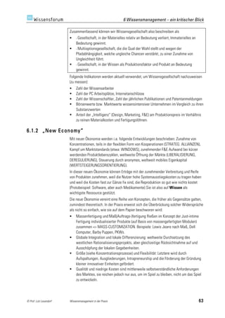 6 Wissensmanagement – ein kritischer Blick

                         Zusammenfassend können wir Wissensgesellschaft also beschreiben als
                             - Gesellschaft, in der Materielles relativ an Bedeutung verliert, Immaterielles an
                              Bedeutung gewinnt.
                             - Multioptionsgesellschaft, die die Qual der Wahl stellt und wegen der
                              Pfadabhängigkeit, welche ungleiche Chancen verstärkt, zu einer Zunahme von
                              Ungleichheit führt.
                             - Gesellschaft, in der Wissen als Produktionsfaktor und Produkt an Bedeutung
                              gewinnt.
                         Folgende Indikatoren werden aktuell verwendet, um Wissensgesellschaft nachzuweisen
                         (zu messen):
                             Zahl der Wissensarbeiter
                             Zahl der PC Arbeitsplätze, Internetanschlüsse
                             Zahl der Wissenschaftler, Zahl der jährlichen Publikationen und Patentanmeldungen
                             Börsenwerte bzw. Marktwerte wissensintensiver Unternehmen im Vergleich zu ihren
                              Substanzwerten
                             Anteil der „Intelligenz“ (Design, Marketing, F&E) am Produktionspreis im Verhältnis
                              zu reinen Materialkosten und Fertigungslöhnen.

6.1.2 „New Economy“
                         Mit neuer Ökonomie werden i.a. folgende Entwicklungen beschrieben: Zunahme von
                         Konzentrationen, teils in der flexiblen Form von Kooperationen (STRATEG. ALLIANZEN),
                         Kampf um Marktstandards (etwa: WINDOWS), zunehmender F&E Aufwand bei kürzer
                         werdenden Produktlebenszyklen, weltweite Öffnung der Märkte (LIBERALISIERUNG,
                         DEREGULIERUNG), Steuerung durch anonymes, weltweit mobiles Eigenkapital
                         (WERTSTEIGERUNGSORIENTIERUNG).
                         In dieser neuen Ökonomie können Erträge mit der zunehmender Verbreitung und Reife
                         von Produkten zunehmen, weil die Nutzer hohe Systemausstiegskosten zu tragen haben
                         und weil die Kosten fast zur Gänze fix sind, die Reproduktion so gut wie nichts kostet
                         (Protobeispiel: Software, aber auch Medikamente) Sie ist also auf Wissen als
                         wichtigste Ressource gestützt.
                         Die neue Ökonomie vereint eine Reihe von Konzepten, die früher als Gegensätze galten,
                         zumindest theoretisch. In der Praxis erweist sich die Überbrückung solcher Widersprüche
                         als nicht so einfach, wie sie auf dem Papier beschworen wird:
                             Massenfertigung und Maß(Auftrags-)fertigung fließen im Konzept der Just-intime
                              Fertigung individualisierter Produkte (auf Basis von massengefertigten Modulen)
                              zusammen => MASS-CUSTOMIZATION. Beispiele: Lewis Jeans nach Maß, Dell
                              Computer, Barby Puppen, PKWs.
                             Globale Integration und lokale Differenzierung: weltweite Durchsetzung des
                              westlichen Rationalisierungsprojekts, aber gleichzeitige Rücksichtnahme auf und
                              Ausschöpfung der lokalen Gegebenheiten.
                             Größe (siehe Konzentrationsprozesse) und Flexibilität: Letztere wird durch
                              Aufspaltungen, Ausgliederungen, Intrapreneurship und die Förderung der Gründung
                              kleiner innovativer Einheiten gefördert.
                             Qualität und niedrige Kosten sind mittlerweile selbstverständliche Anforderungen
                              des Marktes, sie reichen jedoch nur aus, um im Spiel zu bleiben, nicht um das Spiel
                              zu entwickeln.




© Prof. Lutz Leuendorf   Wissensmanagement in der Praxis                                                           63
 
