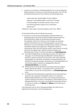 6 Wissensmanagement – ein kritischer Blick

                          Innovation ist ein Schlüssel zur Wettbewerbsfähigkeit: Nur so kann bei gehobenem
                           Allgemeinstandard ein Vorsprung, ein Unterschied erzeugt werden. Das reicht über
                           die Produktentwicklung hinaus in den Vorbereich der Kompetenzgewinnung.


                                „Leader neigen dazu, Geschwindigkeit mit leicht meßbaren
                                Ereignissen, wie Produklebenszyklen zu assoziieren. Sie werden
                                nun Geschwindigkeit mit der Rate assoziieren müssen, mit der
                                neues Wissen geschaffen, kodifiziert und in Unternehmen
                                verbreitet wird.“
                      (Prahalad C.K., Neue Leader. In Executive Excellence, Heft 10, Dez. 1999, 6).


                      Für Unternehmensführung hat dies folgende Konsequenzen:
                      VI. Erreichen der von den (anonymen) Kapitalgebern geforderten Renditen und
                           Wertsteigerungen durch permanente Kostensenkungen (Verbesserungen) und
                           Potentialentwicklung. Wegen der abnehmenden Dienstzyklen oberster
                           Führungskräfte, zieht hiermit ein Element von Kurzfristigkeit und manipulativ
                           temporärer Werterhöhung (z.B. durch Ankündigungspolitik, Fusionen) in die
                           Wirtschaft ein, das ihrer nachhaltigen Entwicklung deutlich schadet. Die Messung
                           intellektuellen Kapitals könnte gegensteuern: ManagerInnen könnten in
                           entsprechenden Audits auch daran gemessen werden, wieviel Substanz sie verzehrt
                           und wieviel sie aufgebaut haben, während sie bestimmte Renditen und
                           Wertsteigerungen erzielten. Es entsteht notwendiges neues Controllingwissen.
                      VII. Das berühmte globale Denken und lokale Agieren (Variante: think global, than
                            thing again), d.h. die Berücksichtigung der Möglichkeit, Produkte weltweit zu
                            beschaffen, weltweit zu produzieren und abzusetzen. Früher selten auftretende
                            Sonderaufgaben, wie das Kaufen und Verkaufen von Unternehmen(steilen), der
                            Abschluß von Kooperationsverträgen, die Gründung von Tochtergesellschaften und
                            Joint-Ventures werden zunehmend zum Alltagsgeschäft. Dabei wird
                            interkulturelles Wissen i.w.S. benötigt.
                      VIII. Ständige Revitalisierung der Organisation: Das Flugzeug muß quasi umgebaut
                            werden, während man es fliegt – und womöglich noch zu einem Gerät, das
                            schwimmfähig ist. Das setzt sehr viel Organisations-, und Veränderungswissen
                            voraus.
                      IX. Die Aufgabe der Potentialentwicklung ist gegenüber jener der Kostensenkung so
                            wesentlich, daß sie gesondert hervorgehoben werden soll: Im Vorfeld der
                            Markterschließung (weltweit!) und Produkt- und Leistungsentwicklung (immer
                            schneller!) bedeutet sie den Aufbau von Kompetenzen, wobei Kompetenz hier als
                            Überbegriff über Wissen + Können für unterschiedliche Einsatzkontexte definiert
                            ist. Das setzt nun wiederum viel Wissen über Wissen (seine Entstehung und
                            Verbreitung) voraus.
                      Keine Organisation kann all‘ dies im Alleingang bewältigen. Wir sehen hier eine
                      Begründung für Konzentrations- und Vernetzungsprozesse.




64                    Wissensmanagement in der Praxis                                            © Prof. Lutz Leuendorf
 