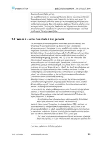 6 Wissensmanagement – ein kritischer Blick

                         Zusammenfassend, halten wir fest:
                         Die neue Ökonomie ist eine beschleunigte Ökonomie, die eine Koexistenz von früheren
                         Gegensätzen erfordert: Sie bietet große Chancen3 für die, welche rasch lernen, d.h.
                         Wissen in Marktnutzen überführen können. Die Auseinandersetzung mit Wissen, wird
                         zur Überlebensbedingung. Dabei ist zu bedenken, daß neues Wissen zu schaffen, immer
                         einhergeht mit der Zerstörung alter Gewißheiten und liebgewordener Gewohnheiten.
                         Wissensmanagement beginnt also im Kopf und ist in Organisationen ganz wesentlich
                         eine Frage der (Veränderung von) Kultur.



6.2 Wissen – eine Ressource sui generis
                         Die Erbsünde des Wissensmanagements besteht darin, sich nicht näher mit dem
                         Wissensbegriff auseinanderzusetzen (vgl. Schneider, Die 7 Todsünden des
                         Wissensmanagement). Damit meine ich nicht, eine Definition zu bilden oder sich in den
                         Reigen derer einzuführen, die Stufenleitern vom Datum zum Wissen oder gar zur
                         Weisheit einführen, ohne zu berücksichtigen, daß ohne (Vor-)Wissen nichts zum Datum
                         werden kann, daß es innerhalb und zwischen den Disziplinen sehr unterschiedliche
                         Informationsbegriffe gibt (vgl. Schneider, 1990, Kap. 3) und daß der Wissens- oder
                         Erkenntnisbegriff ganz wesentlich von der jeweils eingenommenen
                         wissensphilosophischen Position abhängen. Vielmehr sehe ich im inflationären und
                         unbestimmten Gebrauch des Wissensbegriffs eine Chance: Weil wir nicht mehr sicher
                         bestimmen können, was Wissen ist, wird es möglich, den Begriff, seine Bedeutung und
                         persönlichen bzw. organisatoionsspezifischen Sinn neu zu betrachten. Es ist die
                         verlebendigende Auseinandersetzung darüber, welches Wissen für eine Organisation
                         relevant und erfolgsentscheidend ist, die den Wissensmanagement betreibenden
                         Unternehmen den entscheidenden Nutzen bringt.
                         Allerdings ist damit auch die Hoffnung zu enttäuschen, daß Wissensmanagement
                         Unternehmensführung erleichtert. Wegen des prekär Werdens der Grenze zwischen
                         Wissen und Ignoranz muß vielmehr eine zusätzliche Grenzziehungsleistung erbracht
                         werden – als Beitrag zum Orientierungssystem.
                         Letzteres zählt zu den schwierigen Managementaufgaben. Zusätzlich stellt die Fülle an
                         potentiell zu Wissen verarbeitbaren, aber individuell nicht bewältigbaren Inputs
                         Individuen und Organisationen vor die psychisch-organisatorische Anforderung, die
                         eigene Begrenztheit zu akzeptieren.
                                  „ An individual without information cannot take responsibility: An individual
                                  who is given information cannot help but take responsibility.“
                         meinte J. Carlzon, damals Vorstand von Scandinavian Airlines (SAS) – und hatte mit
                         diesem Bekenntnis zu transparenter Führung sowohl Erfolg, als auch recht. In der
                         Wissensgesellschaft geht es jedoch, speziell für Führungskräfte, darum, Verantwortung
                         zu übernehmen, obwohl man nicht über vollständige und sichere Informationen verfügt,
                         denn wie Sokrates schon formulierte und Bentov in ein „Gesetz“ goß:
                                 „One’s level of ignorance increases exponentially with accumulated knowledge.
                                 When one acquires a bit of new information there are many new questions that


                         3
                             (und damit ihre Kehrseite, das Risiko zu scheitern)



© Prof. Lutz Leuendorf   Wissensmanagement in der Praxis                                                      65
 