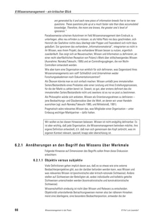 6 Wissensmanagement – ein kritischer Blick

                                are generated by it and each new piece of information breeds five to ten new
                                questions. These questions pile up at a much faster rate than does accumulated
                                knowledge. Therefore, the more one knows, the greater one’s level of
                                ignorance.“
                      Paradoxerweise scheinen AutorInnen im Feld Wissensmanagement dem Eindruck zu
                      unterliegen, alles neu erfinden zu müssen, so als hätte Plato nie dazu geschrieben, sich
                      Heinrich der Seefahrer nichts dazu überlegt oder Popper und Feyerabend sich nicht dazu
                      geäußert. Sie ignorieren das vorhandene „Informationsmaterial“, integrierten es nicht in
                      ihr Wissen, was ihrem Projekt, das vorhandene Wissen besser zu nutzen, eigentlich
                      zuwiderläuft. Das zeigt sich an Neuversuchen, Wissen und Information zu definieren, an
                      einer recht oberflächlichen Rezeption von Polany’s Werk über stillschweigendes Wissen
                      (Ausnahme: Nonaka/Takeuchi, 1995) und an Controllingzugängen, die von Nicht-
                      Controllern entwickelt werden.
                      Wie aber kann eine Organisation nun wirklich für sich definieren, was Gegenstand ihres
                      Wissensmanagements sein soll? Schließlich sind Unternehmen weder
                      Forschungsakademien noch Dokumentationszentren?
                      Als Ökonom könnte man es sich einfach machen: Wissen umfaßt jene immateriellen
                      Seiten/Bestandteile eines Produktes oder einer Leistung und ihres Erstellungsprozesses,
                      für die der Markt zu zahlen bereit ist. Soweit, so gut, aber erstens definiert das die
                      immateriellen Seiten/Bestandteile nicht und zweitens ist es nur ex post zu bestimmen.
                      Als Philosophin würde sich anbieten, Wissen als Orientierungsrahmen zu definieren –
                      jene Beobachtungs- und Glaubenssätze über die Welt, an denen wir unser Handeln
                      ausrichten (vgl. auch Nonaka/Takeuchi 1985, und Mittelstraß, 1991).
                      Pragmatisch wäre relevantes Wissen das, was Mitglieder einer Organisation – unter
                      Einbezug wichtiger Marktpartner – dafür halten.


                      Wir wollen es bei diesen Hinweisen belassen. Wissen ist nicht endgültig definierbar. Es
                      ist aber wichtig, daß jede Organisation, die Wissensmanagement betreiben möchte, ihre
                      eigene Definition entwickelt, d.h. daß man sich gemeinsam den Kopf zerbricht, was im
                      eigenen Kontext relevant, speziell, knapp oder überschüssig ist.



6.2.1 Annäherungen an den Begriff des Wissens über Merkmale
                      Folgende Hinweise auf Dimensionen des Begriffs sollen Ihnen diese Diskussion
                      erleichtern:
             6.2.1.1 Objektiv versus subjektiv
                      Viele Definitionen gehen implizit davon aus, daß es so etwas wie eine externe
                      Beobachterperspektive gibt, aus der darüber befunden werden kann, was Wissen und
                      was relevantes Wissen ist (positivistische oder kritisch-rationale Sichtweise). Andere
                      stellen auf Sichtweisen der Beteiligten ab, wobei individuelle und kollektiv geteilte
                      Sichtweisen unterschieden werden (kosntruktivistische und konstruktionistische
                      Sichtweise).
                      Wissenschaftlich eindeutig ist nicht über Wissen und Relevanz zu entscheiden.
                      Objektivität unterstellende Betrachtungsweisen meinen also bei näherem Hinsehen
                      meist eine überlegene, eine besondere Beobachterposition, entweder die der



66                    Wissensmanagement in der Praxis                                          © Prof. Lutz Leuendorf
 