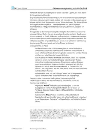 6 Wissensmanagement – ein kritischer Blick

                         methodisch strengen Studie oder jene der besser wissenden Experten, die meist oben in
                         der Hierarchie vermutet werden.
                         Beispiele: Literatur und Praxis sprechen häufig von der an einem Arbeitsplatz benötigten
                         Information und meinen damit implizit, sie ließe sich mehr oder minder eindeutig aus der
                         Aufgabe ableiten. Diese Metapher wird nun auf Wissen übertragen: Das richtige Wissen
                         zur richtigen Zeit am richtigen Ort ... ist so ein beliebter Satz, der die objektive
                         Bestimmbarkeit von richtig unterstellt (ohne im übrigen zu bestimmen, was denn nun
                         richtig sei).
                         Demgegenüber ist das Internet eine subjektive Metapher: Man stellt rein, was man für
                         bedeutsam hält und Surfer rufen sich ab, was ihnen brauchbar erscheint. Dazu brauchen
                         sie nicht notwendig im Vorfeld ein Konzept von Brauchbarkeit – sie können sich anregen
                         lassen zu neuen Verknüpfungen und Bedeutungen. Dieser freie Ansatz ist am Markt sehr
                         erfolgreich, das sollten all‘ jene bedenken, die gerade an der ultimativen Totalsteuerung
                         des arbeitenden Menschen basteln, auf hohem Niveau, versteht sich.
                         Konsequenzen für die Praxis:
                                     Der Akkumulations- oder Eichhörnchenweg kann im besten Fall lediglich
                                     sicherstellen, daß alle auf das Niveau eines bestimmten Zwischenstands in
                                     einem anhaltenden Prozeß des Lernens gehoben werden. Dies kann die Effizienz
                                     erhöhen, wird jedoch kaum die Innovativität fördern.
                                     Dazu muß Wissen nicht nur identifiziert, dokumentiert, verteilt und eingesetzt,
                                     sondern in seinem interimistischen Charakter erkannt werden. Wissens-
                                     unternehmer zerstören das vorhandene Wissen immer wieder und machen
                                     damit Lernprozesse ihrer Konkurrenz obsolet – Schumpeter läßt sich ohne
                                     weiteres auch auf die Neue Ökonomie anwenden. M. Dell zerstörte „das
                                     Wissen“, daß Computer nur über den (Fach-)Handel absetzbar seien und erzielte
                                     dafür beachtliche Renditen.
                                     Generell bauen daher „dot.com Start-ups“ darauf, daß sie eingefahrenes
                                     Wissen erschüttern und in anderer Kombination zum Tragen bringen.
                         Pragmatisch lösen Unternehmen die Frage ihrer Positionierung im Feld
                         „objektivsubjektiv“ häufig über die Unterscheidung von mehreren Stufen der
                         Klassifizierung von Wissen:
                                     Ungeprüftes Wissen4 folgt dem subjektiven Paradigma. Es wird von
                                     Einzelpersonen in einen Pool eingestellt und steht dort für andere zur
                                     Verfügung, die es auf Glaubwürdigkeit und Plausibilität bzw. Gültigkeit zu
                                     prüfen haben.
                                     Redaktioniertes Wissen5 ist von einer Stelle auf Brauchbarkeit und
                                     Regelkonformität geprüft, wobei letztere sich auf sich etablierende Intranet und
                                     e-mail Konventionen, „Netiquette“, auf Usage Policies und Publication Chartas
                                     bezieht.



                         4
                           Sie werden an späterer Stelle sehen, daß man hier streng genommen von Daten, Texten und
                         Bildern sprechen sollte, die – im Kopf von Menschen – Wissen induzieren können.
                         Einfachheitshalber verwende ich den Begriff Wissen, weil er so eingebürgert und daher
                         anschlußfähig ist. Sie sollten „Wissen“ aber immer nur als Stellvertreter – Variable – für erst zu
                         leistende Denk- und Kommunikationsprozesse verstehen.
                         5
                             siehe Fußnotentext 3



© Prof. Lutz Leuendorf   Wissensmanagement in der Praxis                                                                 67
 