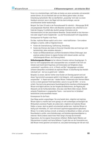 6 Wissensmanagement – ein kritischer Blick

                         Ferner ist zu berücksichtigen, daß Codes am besten von jenen verstanden und verwendet
                         werden können, die sie entwickelt oder auf eine Weise gelernt haben, die diese
                         Entwicklung nachvollzieht. Wer sie oberflächlich „auswendig“ lernt oder nur einem
                         Handbuch entnimmt, kann in der Regel nicht das damit anfangen, was der
                         verschlüsselnde Sender beabsichtigte.
                         Beispiel: Der Code 125 steht in der Personalauswahl für männlich – Altersgruppe 30-40
                         und postgradualer Abschluß. Wenn viele Bewerber auszulesen sind, erleichtert so ein
                         Code den Vorgang. Er enthält aber deutlich weniger Information als die
                         Interviewsituation mit dem beschriebenen Bewerber. Gerade deshalb ist das Interview –
                         trotz (oder wegen?) seiner Subjektivität – aus der Personalauswahl nicht wegzudenken.
                         Konsequenzen für Projekte in der Praxis:
                         Die Idee, implizites Wissen explizit und in einer – meist kodifizierten – Form anderen
                         verfügbar zu machen, stößt an folgende Grenzen:
                             Kosten der Externalisierung, Codifizierung, Verwaltung
                             Kosten des Erlernens des Codes im Sinne der Entwickler (dies wird meist gar nicht
                              berücksichtigt, daher entstehen alternativ )
                             Kosten von Mißverständnissen und Nicht-Verständnis (frühere Erfahrungen, best
                              practices anderer können im eigenen Kontext nicht relevant werden, weil das
                              stillschweigende Wissen, die Erfahrung fehlen).
                         Stillschweigendes Wissen hat bei näherem Hinsehen mehrere Ausprägungen. Es
                         kann nur nicht ausgesprochen oder unaussprechbar sein, es besteht in der Form von
                         Urteilen (und mischt damit Kognitives und Emotionales) und Fähigkeiten etwas
                         „automatisch“ auszuführen, es ist „in Fleisch und Blut“ übergegangen und daher
                         schwerer überprüfbar und änderbar als explizites Wissen. Es beschleunigt das Handeln
                         individuell und – dort wo es geteilt wird – kollektiv.
                         Beispiele: Zu wissen, daß die Tochter eines Kunden am Dienstag operiert wird und
                         diesen Tag terminlich auszusparen gehört in die Kategorie „nicht ausgesprochen, aber
                         aussprechbar“. V. Hayek nennt das – lokales Wissen. Andererseits kann Hermann Maier
                         nur bis zu einem gewissen Punkt beschreiben, warum er so gut Ski fährt – er tut es
                         einfach. Das durch eine gemeinsame Haushaltsgeschichte erworbene stillschweigende
                         Wissen wird täglich aktiviert, bei der Vergabe des Badezimmers, der Regelung des
                         Abwaschs und der Aufräumaktivitäten, ohne dass viele Worte fallen müssen. Ähnlich
                         verlaufen Produktionen in eingespielten Teams – man konnte hier im Zeitablauf
                         beträchtliche Lernkurveneffekte messen.
                         Konsequenzen für die Praxis:
                         Zwei Wege werden vorgeschlagen: Der eine besteht darin, möglichst viel implizites
                         Wissen explizit zu machen (wie vorne gezeigt, ein sehr aufwendiges und bezüglich der
                         Wirksamkeit unsicheres Projekt), der andere darin, möglichst viel implizites Wissen
                         fließen zu lassen, damit es geteilt und entwickelt werden kann. Implizites Wissen ist
                         häufig auch informelles, d.h. noch nicht durch Legitimierungsprozeduren gelaufenes
                         Wissen: Es ist daher durchaus sinnvoll, es teilweise ins Bewußtsein zu heben, auf seine
                         Brauchbarkeit zu prüfen, seine Veränderungen und Veränderungsnotwendigkeiten zu
                         erkennen. Nichts anderes steckt hinter Peter Senge’s Konzept der lernenden
                         Organisation, die ihre eigenen Vorannahmen reflektiert. Bloßes Explizit Machen und
                         Dokumentieren ist jedoch noch keine Reflexion. Es geht eher von der Vorannahme aus,
                         daß Wissen immer gesichert und nützlich sei, was jedoch keineswegs der Fall sein muß.




© Prof. Lutz Leuendorf   Wissensmanagement in der Praxis                                                          69
 