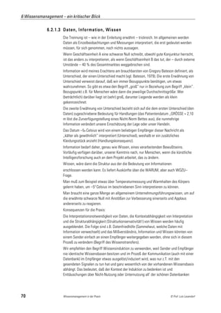 6 Wissensmanagement – ein kritischer Blick

             6.2.1.3 Daten, Information, Wissen
                      Die Trennung ist – wie in der Einleitung erwähnt – trickreich. Im allgemeinen werden
                      Daten als Einzelbeobachtungen und Messungen interpretiert, die erst gedeutet werden
                      müssen, für sich genommen, noch nichts aussagen.
                      Wenn Geschäftseinheit A eine schwarze Null schreibt, obwohl gute Konjunktur herrscht,
                      ist das anders zu interpretieren, als wenn Geschäftseinheit B das tut, der – durch externe
                      Umstände – 40 % des Gesamtmarktes weggebrochen sind.
                      Information wird meines Erachtens am brauchbarsten von Gregory Bateson definiert, als
                      Unterschied, der einen Unterschied macht (vgl. Bateson, 1979). Die erste Erwähnung von
                      Unterschied verweist darauf, daß wir immer Bezugspunkte benötigen, um etwas
                      wahrzunehmen. So gibt es etwa den Begriff „groß“ nur in Beziehung zum Begriff „klein“.
                      Bezugspunkt z.B. für Menschen wäre dann die jeweilige Durchschnittsgröße: Wer
                      (beträchtlich) darüber liegt ist (sehr) groß, darunter Liegende werden als klein
                      gekennzeichnet.
                      Die zweite Erwähnung von Unterschied bezieht sich auf die dem ersten Unterschied (den
                      Daten) zugeschriebene Bedeutung für Handlungen (das Patientendatum „GRÖSSE = 2,10
                      m löst die Zurverfügungstellung eines Nicht-Norm Bettes aus), die nunmehrige
                      Information verändert unsere Einschätzung der Lage oder unser Handeln.
                      Das Datum –5o Celsius wird von einem beliebigen Empfänger dieser Nachricht als
                      „kälter als gewöhnlich“ interpretiert (Unterschied), weshalb er ein zusätzliches
                      Kleidungsstück anzieht (Handlungskonsequenz).
                      Information bedarf daher, genau wie Wissen, eines verarbeitenden Bewußtseins.
                      Vorläufig verfügen darüber, unserer Kenntnis nach, nur Menschen, wenn die künstliche
                      Intelligenzforschung auch an dem Projekt arbeitet, das zu ändern.
                      Wissen, wäre dann die Struktur aus der die Bedeutung von Informationen
                      erschlossen werden kann. Es liefert Auskünfte über die WARUM, aber auch WOZU–
                      Frage.
                      Man muß zum Beispiel etwas über Temperaturmessung und Warmhalten des Körpers
                      gelernt haben, um –5o Celsius im beschriebenen Sinn interpretieren zu können.
                      Man braucht eine ganze Menge an allgemeinem Unternehmungsführungswissen, um auf
                      die erwähnte schwarze Null mit Anstößen zur Verbesserung einerseits und Applaus
                      andererseits zu reagieren.
                      Konsequenzen für die Praxis:
                      Die Interpretationsnotwendigkeit von Daten, die Kontextabhängigkeit von Interpretation
                      und die Strukturabhängigkeit (Strukturkonservativität!) von Wissen werden häufig
                      ausgeblendet. Die Folge sind z.B. Datenfriedhöfe (Sammelwut, welche Daten mit
                      Information verwechselt) und das Mißverständnis, Information und Wissen könnten von
                      einem Sender einfach an einen Empfänger weitergegeben werden, ohne sich in diesem
                      Prozeß zu verändern (Begriff des Wissenstransfers).
                      Wir empfehlen den Begriff Wissensinduktion zu verwenden, weil Sender und Empfänger
                      nie identische Wissensbasen besitzen und im Prozeß der Kommunikation (auch mit einer
                      Datenbank) im Empfänger etwas ausgelöst/induziert wird, was nur z.T. mit den
                      gesendeten Signalen zu tun hat und ganz wesentlich von der vorhandenen Wissensbasis
                      abhängt. Das bedeutet, daß der Kontext der Induktion zu bedenken ist und
                      Enttäuschungen über Nicht-Nutzung oder Unternutzung all‘ der schönen Datenbanken




70                    Wissensmanagement in der Praxis                                          © Prof. Lutz Leuendorf
 