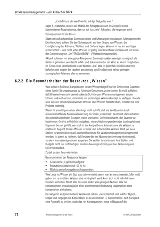 6 Wissensmanagement – ein kritischer Blick

                                „Ein Mensch, der weiß wofür, erträgt fast jedes wie.“
                      sagte F. Nietzsche, was in der Hektik der Alltagspraxis und im Zeitgeist eines
                      übertriebenen Pragmatismus, der nur auf das „wie“ fokusiert, oft vergessen wird.
                      Konsequenzen für die Praxis:
                      Statt sich auf aufwendige Sammelprojekte und Messungen einzulassen (Management by
                      Eichhörnchen), sollten Sie den Schwerpunkt auf den Einsatz von Wissen, die
                      Ermöglichung des Könnens, Wollens und Dürfens legen. Wissen ist nur ein wichtiger
                      erster Schritt – und nicht jedes Wissen ist gültig oder brauchbar und relevant, im Sinne
                      der Generierung von „UNTERSCHIEDEN“ (->Wettbewerbsvorteilen).
                      Aktuell scheinen mir eine ganze Menge von Sammelprojekten weniger strategisch als
                      dadurch getrieben, was leicht erfaß- und dokumentierbar ist. Wird es aber Erfolg haben,
                      im Sinne eines Unterschieds in der Bottom-Line? Das ist jedenfalls mit Unsicherheit
                      behaftet und wegen der raschen Veralterung des Erfaßten und seiner geringen
                      strategischen Relevanz eher zu verneinen.

6.2.2 Die Besonderheiten der Ressource „Wissen“
                      Wie schon in Fußnote 3 angedeutet, ist der Wissensbegriff nur im Sinne eines Quantors,
                      eines durch Klärungsprozesse zu füllenden Containers, zu verstehen. Es muß auffallen,
                      daß Unternehmen sehr beeindruckende Schritte zum Wissensmanagement setzen
                      können und auch setzen, ohne über ein eindeutiges Wissenskonzept zu verfügen. Gerade
                      weil sie kein strukturkonservatives Wissen über Wissen festschreiben, erhalten sie ihre
                      Projekte lebendig.
                      Wenn für eine Organisation allerdings nicht zutrifft, daß sie den Quantor durch
                      wissensschaffende Auseinandersetzung mit ihren „essentials“ bestimmt, dann erhalten
                      die unterschiedlichsten Gruppen, meist unerkannt, Definitionsmacht, den Quantor zu
                      bestimmen: Er wird willkürlich festgelegt, hierarchisch vorgegeben oder durch geistloses
                      Kopieren dessen gefüllt, was sich in der Kongreß- und Internetszene als Wissen zu
                      etablieren beginnt. Dieses Wissen ist aber kein autorisiertes Wissen. Dort, wo neue
                      Stellen für potentielle neue Experten (Fachleute für Wissensmanagement) eingerichtet
                      werden, ist damit zu rechnen, daß letztere bei der Quantorbestimmung nicht neutral,
                      sondern interessensgesteuert vorgehen: Sie wollen (und müssen) ihre Stellen und
                      Budgets nicht nur rechtfertigen, sondern bauen gleichzeitig an ihrer Bedeutung und
                      Unverzichtbarkeit.
                      Zurück zu den Besonderheiten:
                      Besonderheiten der Ressource Wissen
                          Teilen ohne „Eigentumsaufgabe“
                          Produktionskosten sind 100 % fix
                          Flüchtig verteilt eingebettet fragmentiert
                      Wie Liebe ist Wissen ein Gut, das sich vermehrt, wenn man es verschwendet. Man muß
                      geben um zu erhalten: Wissen, das nicht geteilt wird, kann sich nicht in kollektivem
                      Handeln entfalten, bleibt also für einen selbst von geringem Nutzen. Das hat
                      Konsequenzen, etwa bezüglich einer zunehmenden Bedeutung kooperativen statt
                      kompetitiven Verhaltens.
                      Das Angebot an (potentiellem) Wissen ist nahezu unerschöpflich und wächst täglich,
                      knapp sind hingegen die Kapazitäten, es zu verarbeiten -> Konzentration, Zeit, Fähigkeit,
                      eine Auswahl zu treffen. Auch das hat Konsequenzen, etwa in Bezug auf die



72                    Wissensmanagement in der Praxis                                          © Prof. Lutz Leuendorf
 
