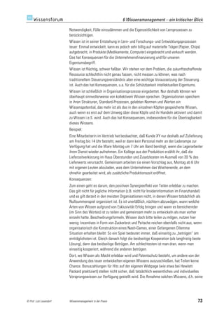 6 Wissensmanagement – ein kritischer Blick

                         Notwendigkeit, Fülle einzudämmen und die Eigenzeitlichkeit von Lernprozessen zu
                         berücksichtigen.
                         Wissen ist in seiner Entstehung in Lern- und Forschungs- und Entwicklungsprozessen
                         teuer: Einmal entwickelt, kann es jedoch sehr billig auf materielle Träger (Papier, Chips)
                         aufgebracht, in Produkte (Medikamente, Computer) eingebracht und verkauft werden.
                         Das hat Konsequenzen für die Unternehmensfinanzierung und für unseren
                         Eigentumsbegriff.
                         Wissen ist flüchtig, schwer faßbar. Wir stehen vor dem Problem, die zukunftsschaffende
                         Ressource schlechthin nicht genau fassen, nicht messen zu können, was nach
                         traditionellem Steuerungsverständnis aber eine wichtige Voraussetzung der Steuerung
                         ist. Auch das hat Konsequenzen, u.a. für die Schützbarkeit intellektuellen Eigentums.
                         Wissen ist schließlich in Organisationsprozesse eingebettet. Nur deshalb können wir
                         überhaupt sinnvollerweise von kollektivem Wissen sprechen. Organisationen speichern
                         in ihren Strukturen, Standard-Prozessen, gelebten Normen und Werten ein
                         Wissenspotential, das mehr ist als das in den einzelnen Köpfen gespeicherte Wissen,
                         auch wenn es erst auf dem Umweg über diese Köpfe und ihr Handeln aktiviert und damit
                         zu Wissen i.e.S. wird. Auch das hat Konsequenzen, insbesondere für die Übertragbarkeit
                         dieses Wissens.
                         Beispiel:
                         Eine Mitarbeiterin im Vertrieb hat beobachtet, daß Kunde XY nur deshalb auf Zulieferung
                         am Freitag bis 14 Uhr besteht, weil er dann kein Personal mehr an der Laderampe zur
                         Verfügung hat und die Ware Montag um 7 Uhr am Band benötigt, wenn die Lagerarbeiter
                         ihren Dienst wieder aufnehmen. Ein Kollege aus der Produktion erzählt ihr, daß die
                         Lieferzeitverkürzung im Haus Überstunden und Zusatzkosten im Ausmaß von 20 % des
                         Lieferwerts verursacht. Gemeinsam arbeiten sie einen Vorschlag aus, Montag ab 6 Uhr
                         mit eigenen Leuten abzuladen, was dem Unternehmen das Wochenende, an dem
                         ohnehin gearbeitet wird, als zusätzliche Produktionszeit eröffnet.
                         Konsequenzen:
                         Zum einen geht es darum, den positiven Synergieeffekt von Teilen erlebbar zu machen.
                         Das gilt nicht für jegliche Information (z.B. nicht für Insiderinformation im Finanzhandel)
                         und es gilt derzeit in den meisten Organisationen nicht, in denen Wissen tatsächlich als
                         Nullsummenspiel organisiert ist. Es ist unerläßlich, nüchtern abzuwägen, wann welche
                         Arten von Wissen aufgrund von Exklusivität Erfolg bringen und wann es bereichernder
                         (im Sinn des Wortes) ist zu teilen und gemeinsam mehr zu entwickeln als man vorher
                         einzeln hatte. Beschwörungsformeln, Wissen doch bitte teilen zu mögen, nutzen hier
                         wenig: Incentives in Form von Zuckerbrot und Peitsche reichen ebenfalls nicht aus, wenn
                         organisatorisch die Konstruktion eines Nash-Games, einer Gefangenen Dilemma
                         Situation erhalten bleibt: So ein Spiel bedeutet immer, daß einseitig zu „betrügen“ am
                         einträglichsten ist. Gleich danach folgt die beidseitige Kooperation (als langfristig beste
                         Lösung), dann das beidseitige Betrügen. Am schlechtesten ist man dran, wenn man
                         einseitig kooperiert, während die anderen betrügen.
                         Dort, wo Wissen als Macht erlebbar wird und Patentschutz besteht, um andere von der
                         Anwendung des teuer entwickelten eigenen Wissens auszuschließen, hat Teilen keine
                         Chance. Bonuszahlungen für Hits auf der eigenen Webpage (wie etwa bei Hewlett
                         Packard praktiziert) stellen nicht sicher, daß tatsächlich wesentliches und individuelles
                         Vorsprungswissen zur Verfügung gestellt wird. Die Annahme solchen Wissens, d.h. seine




© Prof. Lutz Leuendorf   Wissensmanagement in der Praxis                                                         73
 