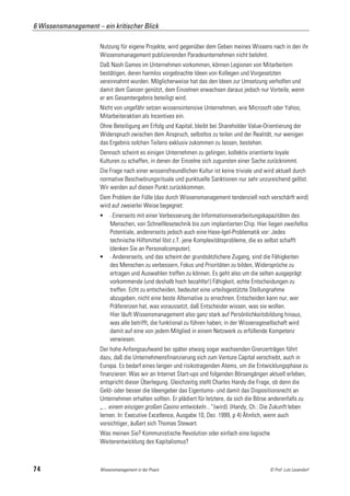 6 Wissensmanagement – ein kritischer Blick

                      Nutzung für eigene Projekte, wird gegenüber dem Geben meines Wissens nach in den ihr
                      Wissensmanagement publizierenden Paradeunternehmen nicht belohnt.
                      Daß Nash Games im Unternehmen vorkommen, können Legionen von Mitarbeitern
                      bestätigen, deren harmlos vorgebrachte Ideen von Kollegen und Vorgesetzten
                      vereinnahmt wurden. Möglicherweise hat das den Ideen zur Umsetzung verholfen und
                      damit dem Ganzen genützt, dem Einzelnen erwachsen daraus jedoch nur Vorteile, wenn
                      er am Gesamtergebnis beteiligt wird.
                      Nicht von ungefähr setzen wissensintensive Unternehmen, wie Microsoft oder Yahoo,
                      Mitarbeiteraktien als Incentives ein.
                      Ohne Beteiligung am Erfolg und Kapital, bleibt bei Shareholder Value-Orientierung der
                      Widerspruch zwischen dem Anspruch, selbstlos zu teilen und der Realität, nur wenigen
                      das Ergebnis solchen Teilens exklusiv zukommen zu lassen, bestehen.
                      Dennoch scheint es einigen Unternehmen zu gelingen, kollektiv orientierte loyale
                      Kulturen zu schaffen, in denen der Einzelne sich zugunsten einer Sache zurücknimmt.
                      Die Frage nach einer wissensfreundlichen Kultur ist keine triviale und wird aktuell durch
                      normative Beschwörungsrituale und punktuelle Sanktionen nur sehr unzureichend gelöst.
                      Wir werden auf diesen Punkt zurückkommen.
                      Dem Problem der Fülle (das durch Wissensmanagement tendenziell noch verschärft wird)
                      wird auf zweierlei Weise begegnet:
                          - Einerseitsmit einer Verbesserung der Informationsverarbeitungskapazitäten des
                           Menschen, von Schnelllesetechnik bis zum implantierten Chip. Hier liegen zweifellos
                           Potentiale, andererseits jedoch auch eine Hase-Igel-Problematik vor: Jedes
                           technische Hilfsmittel löst z.T. jene Komplexitätsprobleme, die es selbst schafft
                           (denken Sie an Personalcomputer).
                          - Andererseits, und das scheint der grundsätzlichere Zugang, sind die Fähigkeiten
                           des Menschen zu verbessern, Fokus und Prioritäten zu bilden, Widersprüche zu
                           ertragen und Auswahlen treffen zu können. Es geht also um die selten ausgeprägt
                           vorkommende (und deshalb hoch bezahlte!) Fähigkeit, echte Entscheidungen zu
                           treffen. Echt zu entscheiden, bedeutet eine urteilsgestützte Stellungnahme
                           abzugeben, nicht eine beste Alternative zu errechnen. Entscheiden kann nur, wer
                           Präferenzen hat, was voraussetzt, daß Entscheider wissen, was sie wollen.
                           Hier läuft Wissensmanagement also ganz stark auf Persönlichkeitsbildung hinaus,
                           was alle betrifft, die funktional zu führen haben; in der Wissensgesellschaft wird
                           damit auf eine von jedem Mitglied in einem Netzwerk zu erfüllende Kompetenz
                           verwiesen.
                      Der hohe Anfangsaufwand bei später etwaig sogar wachsenden Grenzerträgen führt
                      dazu, daß die Unternehmensfinanzierung sich zum Venture Capital verschiebt, auch in
                      Europa. Es bedarf eines langen und risikotragenden Atems, um die Entwicklungsphase zu
                      finanzieren: Was wir an Internet Start-ups und folgenden Börsengängen aktuell erleben,
                      entspricht dieser Überlegung. Gleichzeitig stellt Charles Handy die Frage, ob denn die
                      Geld- oder besser die Ideengeber das Eigentums- und damit das Dispositionsrecht an
                      Unternehmen erhalten sollten. Er plädiert für letztere, da sich die Börse anderenfalls zu
                      „... einem einzigen großen Casino entwickeln...“ (wird). (Handy, Ch.: Die Zukunft leben
                      lernen. In: Executive Excellence, Ausgabe 10, Dez. 1999, p 4) Ähnlich, wenn auch
                      vorsichtiger, äußert sich Thomas Stewart.
                      Was meinen Sie? Kommunistische Revolution oder einfach eine logische
                      Weiterentwicklung des Kapitalismus?



74                    Wissensmanagement in der Praxis                                         © Prof. Lutz Leuendorf
 