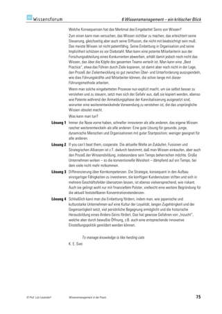 6 Wissensmanagement – ein kritischer Blick

                                    Welche Konsequenzen hat das Merkmal des Eingebettet Seins von Wissen?
                                    Zum einen kann man versuchen, das Wissen sichtbar zu machen, das erleichtert seine
                                    Steuerung, gleichzeitig aber auch seine Diffusion, die nicht mit beabsichtigt sein muß.
                                    Das meiste Wissen ist nicht patentfähig. Seine Einbettung in Organisation und seine
                                    Implizitheit schützen es vor Diebstahl. Man kann eine potente Mitarbeiterin aus der
                                    Forschungsabteilung eines Konkurrenten abwerben, erhält damit jedoch noch nicht das
                                    Wissen, das über die Köpfe des gesamten Teams verteilt ist. Man kann eine „Best
                                    Practice“, etwa das Führen durch Ziele kopieren, ist damit aber noch nicht in der Lage,
                                    den Prozeß der Zielentwicklung so gut zwischen Über- und Unterforderung auszupendeln,
                                    wie dies Führungskräfte und Mitarbeiter können, die schon lange mit dieser
                                    Führungsmethode arbeiten.
                                    Wenn man solche eingebetteten Prozesse nun explizit macht, um sie selbst besser zu
                                    verstehen und zu steuern, setzt man sich der Gefahr aus, daß sie kopiert werden, ebenso
                                    wie Patente während der Anmeldungsphase der Kannibalisierung ausgesetzt sind,
                                    worunter eine weiterentwickelnde Verwendung zu verstehen ist, die das ursprüngliche
                                    Wissen obsolet macht.
                                    Was kann man tun?
                         Lösung 1 Immer die Nase vorne haben, schneller innovieren als alle anderen, das eigene Wissen
                                  rascher weiterentwickeln als alle anderen: Eine gute Lösung für gesunde, junge,
                                  dynamische Menschen und Organisationen mit guter Startposition; weniger geeignet für
                                  alle anderen.
                         Lösung 2 If you can’t beat them, cooperate. Die aktuelle Welle an Zukäufen, Fusionen und
                                  Strategischen Allianzen ist z.T. dadurch bestimmt, daß man Wissen einkaufen, aber auch
                                  den Prozeß der Wissensbildung, insbesondere sein Tempo beherrschen möchte. Große
                                  Unternehmen wirken – so die konventionelle Weisheit – dämpfend auf ein Tempo, bei
                                  dem viele nicht mehr mitkommen.
                         Lösung 3 Differenzierung über Kernkompetenzen. Die Strategie, konsequent in den Aufbau
                                  einzigartiger Fähigkeiten zu investieren, die künftigen Kundennutzen stiften und sich in
                                  mehrere Geschäftsfelder übersetzen lassen, ist ebenso vielversprechend, wie riskant.
                                  Auch sie gelingt wohl nur mit finanziellem Polster, vielleicht eine weitere Begründung für
                                  die aktuell feststellbaren Konzentrationstendenzen.
                         Lösung 4 Schließlich kann man die Einbettung fördern, indem man, wie japanische und
                                  kulturstarke Unternehmen auf eine Kultur der Loyalität, langen Zugehörigkeit und der
                                  Gegenseitigkeit setzt, viel persönliche Begegnung ermöglicht und die historische
                                  Herausbildung eines Anders-Seins fördert. Das hat gewisse Gefahren von „Inzucht“,
                                  welche aber durch bewußte Öffnung, z.B. auch eine entsprechende innovative
                                  Einstellungspolitik gemildert werden können.


                                              To manage knowledge is like herding cats
                                    K. E. Svei




© Prof. Lutz Leuendorf              Wissensmanagement in der Praxis                                                      75
 