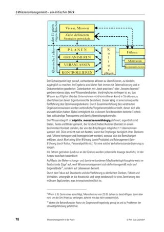 6 Wissensmanagement – ein kritischer Blick




                      Der Schwerpunkt liegt darauf, vorhandenes Wissen zu identifizieren, zu bündeln,
                      zugänglich zu machen. Im Ergebnis wird daher fast immer mit Externalisierung und e-
                      Dokumentation gearbeitet: Datenbanken mit „best practices“ oder „lessons learned“
                      gehören ebenso dazu wie Wissenslandkarten. Vordringliches Anliegen ist es, das
                      Wissen aus Köpfen (die das Unternehmen nicht kontrollieren kann) in Strukturen zu
                      überführen (an denen Eigentumsrechte bestehen). Dieser Weg ist eine konsequente
                      Fortführung des Optimierungsdenkens: Durch Zusammenführung des verstreuten
                      Organisationswissen werden verbindliche Vorgehensmodelle erstellt, denen sich alle
                      anzuschließen haben. Dabei ermöglicht die in diesem Feld besonders betonte Technik
                      fast vollständige Transparenz und damit Abweichungskontrolle.
                      Der Wissensbegriff ist objektiv, menschenunabhängig definiert, eigentlich sind
                      Daten, Texte und Bilder gemeint, die für die Erheber/Autoren (Sender) in einem
                      bestimmten Kontext standen, der von den Empfängern möglichst 1:1 übernommen
                      werden soll. Dies erreicht man am besten, wenn die Empfänger bezüglich ihres Denkens
                      und Fühlens homogen sind (homogenisiert werden), woraus sich die Bemühungen
                      erklären, durch Marketing ((Ver-)Führung durch Produkte) und Management ((Ver-
                      )Führung durch Kultur, Personalpolitik etc.) für eine solche Verhaltensstandardisierung zu
                      sorgen.
                      Ins Extrem getrieben (und nur an der Grenze werden potentielle Irrwege deutlich), ist der
                      Ansatz zweifach bedenklich:
                      Auf Basis der Beherrschungs- und damit verbundenen Machbarkeitsphilosophie weist er
                      faschistoide Züge9 auf, weil Wissensmanagement sich definitionsgemäß nicht auf
                      Gegenstände10, sondern auf Lebewesen bezieht.
                      Durch den Fokus auf Standards und die Verführung zu ähnlichem Denken, Fühlen und
                      Verhalten, untergräbt er die Kreativität und sorgt tendenziell für eine Zentrierung des
                      mühsam Explizierten, was innovationsfeindlich ist.



                      9
                       Wenn J. B. Quinn etwa vorschlägt, Menschen nur von 22-35 Jahren zu beschäftigen, dann aber
                      rund um die Uhr Arbeit zu verlangen, scheint mir das nicht unbedenklich.
                      10
                       Wobei die Behandlung der Natur als Gegenstand fragwürdig genug ist und zu Problemen der
                      Umweltgefährdung geführt hat.



78                    Wissensmanagement in der Praxis                                            © Prof. Lutz Leuendorf
 