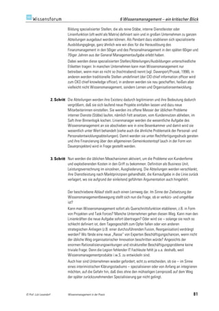 6 Wissensmanagement – ein kritischer Blick

                                    Bildung spezialisierter Stellen, die als reine Stäbe, interne Dienstleister oder
                                    Linienfunktion (oft wohl als Matrix) definiert sein und in großen Unternehmen zu ganzen
                                    Abteilungen ausgebaut werden können. Als Pendant dazu etablieren sich spezialisierte
                                    Ausbildungsgänge, ganz ähnlich wie wir dies für die Herauslösung des
                                    Finanzmanagement in den 50iger und des Personalmanagement in den späten 60iger und
                                    70iger Jahren aus der General Managementaufgabe erlebt haben.
                                    Dabei werden diese spezialisierten Stellen/Abteilungen/Ausbildungen unterschiedliche
                                    Etiketten tragen: In manchen Unternehmen kann man Wissensmanagement nur
                                    betreiben, wenn man es nicht so (hochtrabend) nennt (vgl. Davenport/Prusak, 1998), in
                                    anderen werden traditionelle Stellen umdefiniert (der CIO chief information officer wird
                                    zum CKO chief knowledge officer), in anderen werden sie neu geschaffen, heißen aber
                                    vielleicht nicht Wissensmanagement, sondern Lernen und Organisationsentwicklung.


                         2. Schritt Die Abteilungen werden ihre Existenz dadurch legitimieren und ihre Bedeutung dadurch
                                    vergrößern, daß sie sich laufend neue Projekte einfallen lassen und dazu neue
                                    Mitarbeiterinnen einstellen. Sie werden ins offene Messer der üblichen Probleme
                                    interner Dienste (Stäbe) laufen, nämlich Fett ansetzen, vom Kundennutzen abheben, im
                                    Saft ihrer Binnenlogik kochen. Linienmanager werden die wesentliche Aufgabe des
                                    Wissensmanagement an sie abschieben wie in eine Besenkammer und damit wird sie
                                    wesentlich unter Wert behandelt (siehe auch die ähnliche Problematik der Personal- und
                                    Personalentwicklungsabteilungen). Damit werden sie unter Rechtfertigungsdruck geraten
                                    und ihre Finanzierung über den allgemeinen Gemeinkostentopf (auch in der Form von
                                    Dauerprojekten) wird in Frage gestellt werden.


                         3. Schritt Nun werden die üblichen Meachanismen aktiviert, um die Probleme von Kundenferne
                                    und explodierenden Kosten in den Griff zu bekommen: Definition als Business Unit,
                                    Leistungsverrechnung im einzelnen, Ausgliederung. Die Abteilungen werden verschlankt,
                                    ihre Dienstleistung nach Marktprinzipien gehandhabt, die Kernaufgabe in die Linie zurück
                                    verlagert, wo sie aufgrund der einleitend geführten Argumentation auch hingehört.


                                    Der beschriebene Ablauf stellt auch einen Lernweg dar. Im Sinne der Zielsetzung der
                                    Wissensmanagementbewegung stellt sich nun die Frage, ob er verkürz- und umgehbar
                                    ist?
                                    Kann man Wissensmanagement sofort als Querschnittsfunktion etablieren, z.B. in Form
                                    von Projekten und Task Forces? Manche Unternehmen gehen diesen Weg. Kann man den
                                    Linienkräften die neue Aufgabe sofort übertragen? Oder wird sie – solange sie noch so
                                    schlecht definiert ist, dem Tagesgeschäft zum Opfer fallen oder von anderen
                                    strategischen Anliegen (z.B. einer durchzuführenden Fusion, Reorganisation) verdrängt
                                    werden? Wo fände eine neue „Rasse“ von Experten Beschäftigungschancen, wenn nicht
                                    der übliche Weg organisatorischer Innovation beschritten würde? Angesichts der
                                    enormen Rationalisierungswirkungen und struktureller Beschäftigungsprobleme keine
                                    triviale Frage: Denn die Legion fehlender IT Fachleute fehlt ja u.a. deshalb, weil
                                    Wissensmanagementprodukte i.w.S. zu entwickeln sind.
                                    Auch hier sind Unternehmen wieder gefordert, echt zu entscheiden, ob sie – im Sinne
                                    eines interimistischen Klärungsstadiums – spezialisieren oder von Anfang an integrieren
                                    möchten, auf die Gefahr hin, daß dies ohne den mühseligen Lernprozeß auf dem Weg
                                    der später zurückzunehmenden Spezialisierung gar nicht gelingt.



© Prof. Lutz Leuendorf              Wissensmanagement in der Praxis                                                       81
 