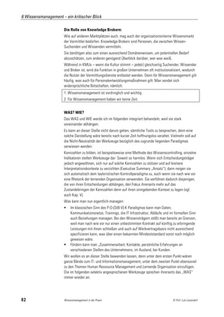 6 Wissensmanagement – ein kritischer Blick

                      Die Rolle von Knowledge Brokern:
                      Wie auf anderen Marktplätzen auch, mag auch der organisationsinterne Wissensmarkt
                      der Vermittler bedürfen. Knowledge Brokers sind Personen, die zwischen Wissen-
                      Suchenden und Wissenden vermitteln.
                      Sie benötigen also zum einen ausreichend Domänenwissen, um potentiellen Bedarf
                      abzuschätzen, zum anderen genügend Überblick darüber, wer was weiß.
                      Während in KMUs – wenn die Kultur stimmt – jede(r) gleichzeitig Suchender, Wissender
                      und Broker ist, wird die Funktion in großen Unternehmen oft institutionalisiert, wodurch
                      die Nutzer der Vermittlungsdienste entlastet werden. Denn für Wissensmanagement gilt
                      häufig, was auch für Personalentwicklungsmaßnahmen gilt: Man sendet sich
                      widersprüchliche Botschaften, nämlich:
                      1. Wissensmanagement ist vordringlich und wichtig
                      2. Für Wissensmanagement haben wir keine Zeit.


                      WAS? WIE?
                      Das WAS und WIE werde ich im folgenden integriert behandeln, weil sie stark
                      voneinander abhängen.
                      Es kann an dieser Stelle nicht darum gehen, sämtliche Tools zu besprechen, denn eine
                      solche Darstellung wäre bereits nach kurzer Zeit hoffnungslos veraltet. Vielmehr soll auf
                      die Nicht-Neutralität der Werkzeuge bezüglich des zugrunde liegenden Paradigmas
                      verwiesen werden:
                      Kennzahlen zu bilden, ist beispielsweise eine Methode des Wissenscontrolling, einzelne
                      Indikatoren stellen Werkzeuge dar: Soweit so harmlos. Wenn sich Entscheidungsträger
                      jedoch angewöhnen, sich nur auf solche Kennzahlen zu stützen und auf breitere
                      Interpretationskontexte zu verzichten (Executive Summary „Ansatz“), dann neigen sie
                      sich automatisch dem tayloristischen Kontrollparadigma zu, auch wenn sie nach wie vor
                      eine Rhetorik der lernenden Organisation verwenden. Sie verführen dadurch diejenigen,
                      die von ihren Entscheidungen abhängen, den Fokus ihrerseits mehr auf das
                      Zustandebringen der Kennzahlen denn auf ihren sinngebenden Kontext zu legen (vgl.
                      auch Kap. V).
                      Was kann man nun eigentlich managen:
                          Im klassischen Sinn des P-O-[StB-V]-K Paradigmas kann man Daten,
                           Kommunikationsnetze, Trainings, die IT Infrastruktur, Abläufe und im formellen Sinn
                           auch Beziehungen managen. Bei den Wissensträgern stößt man bereits an Grenzen,
                           weil man nach wie vor nur einen unbestimmten Kontrakt auf künftig zu erbringende
                           Leistungen mit ihnen schließen und auch auf Werkvertragsbasis nicht ausreichend
                           spezifizieren kann, was über einen bekannten Mindeststandard sonst noch möglich
                           gewesen wäre.
                          Fördern kann man „Zusammenarbeit, Kontakte, persönliche Erfahrungen an
                           verschiedenen Stellen des Unternehmens, im Ausland, bei Kunden.
                      Wir wollen es an dieser Stelle bewenden lassen, denn unter dem ersten Punkt wären
                      ganze Bände zum IT- und Informationsmanagement, unter dem zweiten Punkt ebensoviel
                      zu den Themen Human Ressource Management und Lernende Organisation einzufügen.
                      Die im folgenden selektiv angesprochenen Werkzeuge sprechen ihrerseits das „WAS“
                      immer wieder an.




82                    Wissensmanagement in der Praxis                                          © Prof. Lutz Leuendorf
 