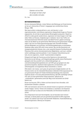 6 Wissensmanagement – ein kritischer Blick

                                   Gedanken sind wie Flöhe.
                                   Sie springen von Kopf zu Kopf
                                   aber sie beißen nicht jeden.
                         St. J. Lec


                         METHODEN/WERKZEUGE:
                         Als eine interessante Methode, in deren Rahmen viele Werkzeuge zum Einsatz kommen,
                         sei hier auf „Communities of Practice“ eingegangen (vgl. vertiefend dazu Etienne
                         Wenger, 1998).
                         Weit davon entfernt, eindeutig definiert zu sein, wird darunter i.a. eine
                         organisationsstruktur- (und teilweise organisations-) übergreifende Gruppe von Personen
                         angesprochen, die sich über ein gemeinsames Wissensgebiet austauschen: Obwohl sie
                         offiziell ins Leben gerufen werden können, organisieren sich diese Gruppen in der Folge
                         selbst: Rollen von Personen, Aufgliederungen in Subteams, face to face Treffen und
                         informationstechnische Hilfsmittel werden nach Bedarf formiert, geplant und besorgt,
                         wobei sich der Bedarf aus der gemeinsamen Wahrnehmung einer gemeinsamen Aufgabe
                         ergibt. In der Form von Erfahrungsaustauschgruppen oder informellen Kontakten
                         zwischen Mitgliedern von Forschungs- und Entwicklungsabteilungen an verschiedenen
                         Standorten haben solche COPs schon immer existiert. Neu sind das theoretische und
                         managementpraktische Interesse, das zu einer wesentlich besseren Durchleuchtung des
                         Phänomens führt und die informationstechnischen Möglichkeiten, auch raum- und/oder
                         zeitlich unabhängig zusammenzuarbeiten: E-mail, Groupware Teleconferencing sind
                         tools, die eine sogenannte „virtuelle“ Zusammenarbeit ermöglichen.
                         Drängend sind Fragen der Finanzierung und des Eigentums an dem gemeinsam
                         Generierten (an das Haftungs- und Ertragsteilungsfragen gemäß unserem Rechtssystem
                         gekoppelt sind). Dies verschärft sich zu Geheimhaltungsfragen, wo
                         unternehmensübergreifend gearbeitet wird, weil COPs ganz gut geeignet sind, über
                         persönliche Gespräche, detaillierte Erfahrungsberichte und Geschichten, auch
                         stillschweigendes und eingebettetes Wissen absorbierbar zu machen.
                         Offen bleibt in der Literatur, worin genau die gemeinsame Aufgabe bestehen soll. Die
                         Hinweise reichen vom die individuelle Wissensbasis stärkenden Erfahrungsaustausch bis
                         zum gemeinsamen Projekt (z.B. Produkt-/Verfahrensentwicklung). Erste empirische
                         Ergebnisse deuten in die wenig überraschende Richtung, daß COPs nachhaltiger wirksam
                         sind, wenn sie einen gemeinsamen Output produzieren, während sie als
                         „unverbindliches“ gemeinsames Lernen (der Weg ist das Ziel) laufend vom Zerfall
                         bedroht sind.
                         Brisant sind Versuche, COPs zu fördern und ihnen dennoch ihren informellen, nicht
                         bürokratischen Charakter zu belassen.
                         COPs sind motivierend, weil sie frei sind, dennoch müssen sie organisiert und finanziert
                         werden: Budgets, Termine, Themen sind mindestens zu vereinbaren, bei Anwachsen
                         bedarf es wohl auch so etwas wie einer Relaisstelle, die Informationen bündelt und
                         verteilt.
                         Dies erfolgt derzeit meist durch Kernmitglieder, die sich besonders hoch motiviert
                         einbringen, es könnte jedoch auch eine generelle Servicestelle für COPs eingerichtet
                         werden, die zusätzlich noch Group-Tools bereitstellt: Moderation, Kreativitätsförderung,
                         Konferenzorganisation, Wartung von Groupware.




© Prof. Lutz Leuendorf   Wissensmanagement in der Praxis                                                       83
 