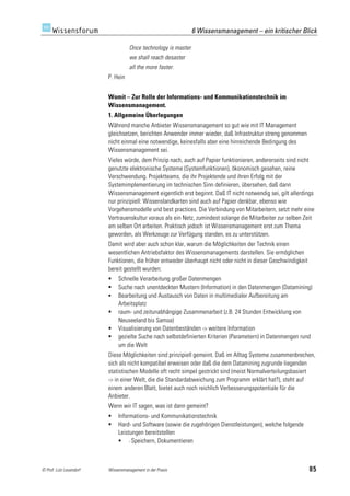 6 Wissensmanagement – ein kritischer Blick

                                   Once technology is master
                                   we shall reach desaster
                                   all the more faster.
                         P. Hein


                         Womit – Zur Rolle der Informations- und Kommunikationstechnik im
                         Wissensmanagement.
                         1. Allgemeine Überlegungen
                         Während manche Anbieter Wissensmanagement so gut wie mit IT Management
                         gleichsetzen, berichten Anwender immer wieder, daß Infrastruktur streng genommen
                         nicht einmal eine notwendige, keinesfalls aber eine hinreichende Bedingung des
                         Wissensmanagement sei.
                         Vieles würde, dem Prinzip nach, auch auf Papier funktionieren, andererseits sind nicht
                         genutzte elektronische Systeme (Systemfunktionen), ökonomisch gesehen, reine
                         Verschwendung. Projektteams, die ihr Projektende und ihren Erfolg mit der
                         Systemimplementierung im technischen Sinn definieren, übersehen, daß dann
                         Wissensmanagement eigentlich erst beginnt. Daß IT nicht notwendig sei, gilt allerdings
                         nur prinzipiell: Wissenslandkarten sind auch auf Papier denkbar, ebenso wie
                         Vorgehensmodelle und best practices. Die Verbindung von Mitarbeitern, setzt mehr eine
                         Vertrauenskultur voraus als ein Netz, zumindest solange die Mitarbeiter zur selben Zeit
                         am selben Ort arbeiten. Praktisch jedoch ist Wissensmanagement erst zum Thema
                         geworden, als Werkzeuge zur Verfügung standen, es zu unterstützen.
                         Damit wird aber auch schon klar, warum die Möglichkeiten der Technik einen
                         wesentlichen Antriebsfaktor des Wissensmanagements darstellen. Sie ermöglichen
                         Funktionen, die früher entweder überhaupt nicht oder nicht in dieser Geschwindigkeit
                         bereit gestellt wurden:
                             Schnelle Verarbeitung großer Datenmengen
                             Suche nach unentdeckten Mustern (Information) in den Datenmengen (Datamining)
                             Bearbeitung und Austausch von Daten in multimedialer Aufbereitung am
                              Arbeitsplatz
                             raum- und zeitunabhängige Zusammenarbeit (z.B. 24 Stunden Entwicklung von
                              Neuseeland bis Samoa)
                             Visualisierung von Datenbeständen -> weitere Information
                             gezielte Suche nach selbstdefinierten Kriterien (Parametern) in Datenmengen rund
                              um die Welt
                         Diese Möglichkeiten sind prinzipiell gemeint. Daß im Alltag Systeme zusammenbrechen,
                         sich als nicht kompatibel erweisen oder daß die dem Datamining zugrunde liegenden
                         statistischen Modelle oft recht simpel gestrickt sind (meist Normalverteilungsbasiert
                         -> in einer Welt, die die Standardabweichung zum Programm erklärt hat?), steht auf
                         einem anderen Blatt, bietet auch noch reichlich Verbesserungspotentiale für die
                         Anbieter.
                         Wenn wir IT sagen, was ist dann gemeint?
                             Informations- und Kommunikationstechnik
                             Hard- und Software (sowie die zugehörigen Dienstleistungen), welche folgende
                              Leistungen bereitstellen
                               - Speichern, Dokumentieren



© Prof. Lutz Leuendorf   Wissensmanagement in der Praxis                                                        85
 