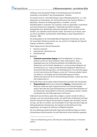 6 Wissensmanagement – ein kritischer Blick

                         Verfügung, womit das gesamte Projekt zur Verschwendung wird und empirisch
                         aufwendig zu erforschende IT oder Internetparadoxa11 entstehen.
                         Ein weiterer Grund für „Informatik-Paradoxa“ liegt in Managementbarrieren, i.w. in der
                         Organisation von Unternehmen. Die Technik böte durchaus das Potential, Abläufe zu
                         überdenken, Strukturen der Aufbauorganisation zu verändern, und neue
                         Geschäftsmodelle zu entwickeln. Von innovativen, meist neu gegründeten, Unternehmen
                         wird dieses Potential auch aufgegriffen. Traditionelle Unternehmen tendieren
                         demgegenüber dazu, Bestehendes elektronisch abzubilden, eifrig unterstützt von den
                         Anbietern, die schließlich schnell verkaufen wollen. Dies können sie am besten, wenn
                         sie nicht an den Macht- und Kulturfesten rütteln (Belege zu dieser Argumentation in
                         Schneider, 1990).
                         Als Sonderproblem an der Schnittstelle Mensch-Organisation-Technik (bzw. nach der
                         hier verwendeten Gliederung zwischen wer, wie, womit) ist im folgenden die Frage des
                         Zugangs zum Wissen zu diskutieren.
                         Dieser Zugang wird an Hand der Dimensionen
                             - technisch,
                                         sensorisch
                             - organisatorisch,
                                              administrativ und
                             - mental/emotional

                         betrachtet.
                         I.   Technisch-sensorischer Zugang betrifft die Möglichkeit, ein System zu
                              bedienen und die vom System gebotenen Daten wahrzunehmen. Diese
                              Zugangsdimension hat mit Nutzerfreundlichkeit und Verläßlichkeit auf der
                              Anbieterseite und mit Technik“alphabetismus“ und sensorischen Fähigkeiten auf
                              der Nutzerseite zu tun. Letztere schließt besondere Angebote für Menschen mit
                              sensorischen Behinderungen (Seh- und Hörschwächen) ein. Der technische Zugang
                              ist nicht trivial und eines der Probleme, an dem die IT Community arbeitet: Sprach-
                              und taktile Ein- und Ausgabe und die Funktionsübertragung auf andere
                              elektronische Devices als den PC sind Entwicklungsrichtungen, in denen man schon
                              weit fortgeschritten ist.
                         Für das KM Thema sind die beiden anderen Dimensionen vermutlich noch interessanter:
                         II. Organisatorisch bedeutet der unbeschränkte Zugang zu Datenbeständen, eine
                               Revolution. Bisher war dieser Zugang hierarchisch und funktionell geregelt,
                               wodurch dann eben das Zusammenhangswissen auf unteren Hierarchieebenen auf
                               der Strecke blieb. Dieses Modell im Sinne einer Ermächtigung zu lockern, erfordert
                               eine Neudefinition der Aufbauorganisation und Prozesse.
                         Andererseits kann die Devise, jedem alles verfügbar zu machen und alle mit allen zu
                         verbinden, auch nicht unterschrieben werden: Sie schafft Fülle und Ablenkung und bietet
                         keinerlei Lösung für die Frage der Autorenschaft an Eingaben (wer darf ändern, wer darf
                         nur lesen, wer darf nur einsehen, wer herunterladen?) In der Folge sind damit Fragen der
                         Haftung/disziplinären Verantwortung, des Copyright und des Rechtes am Ertrag
                         angesprochen, die dringend der Diskussion und Regelung bedürfen.
                         Das reine Abbildungsmodell bestehender Organisationsverhältnisse haben wir bereits
                         als potentialvernichtend verworfen, die volle Netzstruktur scheint ebenfalls ungeeignet.


                         11
                           Damit ist die Beobachtung gemeint, daß Erfolg keine eindeutige Beziehung zu IT Investment
                         aufweist.



© Prof. Lutz Leuendorf   Wissensmanagement in der Praxis                                                               87
 