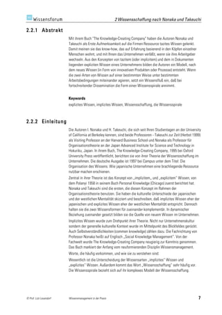 2 Wissensschaffung nach Nonaka und Takeuchi

2.2.1 Abstrakt
                         Mit ihrem Buch "The Knowledge-Creating Company" haben die Autoren Nonaka und
                         Takeuchi als Erste Aufmerksamkeit auf die Firmen Ressource tazites Wissen gelenkt.
                         Damit meinen sie das know-how, das auf Erfahrung basierend in den Köpfen einzelner
                         Menschen wohnt, und mit Ihnen das Unternehmen verläßt, wenn sie ihre Arbeitgeber
                         wechseln. Aus den Konzepten von tazitem (oder implizitem) und dem in Dokumenten
                         liegenden expliziten Wissen eines Unternehmens bilden die Autoren ein Modell, nach
                         dem neues Wissen (in Form von innovativen Produkten oder Prozesse) entsteht. Wenn
                         die zwei Arten von Wissen auf einer bestimmten Weise unter bestimmten
                         Arbeitsbedingungen miteinander agieren, setzt ein Wissensfluß ein, daß bei
                         fortschreitender Dissemination die Form einer Wissensspirale annimmt.


                         Keywords
                         explizites Wissen, implizites Wissen, Wissensschaffung, die Wissensspirale



2.2.2 Einleitung
                         Die Autoren I. Nonaka und H. Takeuchi, die sich seit Ihren Studientagen an der University
                         of California at Berkeley kennen, sind beide Professoren - Takeuchi zur Zeit (Herbst 1999)
                         als Visiting Professor an der Harvard Business School und Nonaka als Professor für
                         Organisationstheorie an der Japan Advanced Institute for Science and Technology in
                         Hokuriku, Japan. In ihrem Buch, The Knowledge-Creating Company, 1995 bei Oxford
                         University Press veröffentlicht, berichten sie von ihrer Theorie der Wissensschaffung im
                         Unternehmen. Die deutsche Ausgabe ist 1997 bei Campus unter dem Titel: Die
                         Organisation des Wissens. Wie japanische Unternehmen eine brachliegende Ressource
                         nutzbar machen erschienen.
                         Zentral in ihrer Theorie ist das Konzept von „implizitem„ und „explizitem“ Wissen, von
                         dem Polanyi 1958 in seinem Buch Personal Knowledge (Chicago) zuerst berichtet hat.
                         Nonaka und Takeuchi sind die ersten, die diesen Konzept im Rahmen der
                         Organisationstheorie benutzen. Sie haben die kulturelle Unterschiede der japanischen
                         und der westlichen Mentalität skizziert und beschreiben, daß implizites Wissen eher der
                         japanischen und explizites Wissen eher der westlichen Mentalität entspricht. Dennoch
                         halten sie die zwei Wissensformen für zueinander komplementär. In dynamischer
                         Beziehung zueinander gesetzt bilden sie die Quelle von neuem Wissen im Unternehmen.
                         Implizites Wissen wurde zum Drehpunkt ihrer Theorie. Nicht nur Unternehmenskultur
                         sondern der generelle kulturelle Kontext wurde im Mittelpunkt des Blickfeldes gerückt.
                         Auch Selbstverständlichkeiten (commen knowledge) zählen dazu. Die Fachrichtung von
                         Professor Nonaka heißt auf Englisch „Social Knowledge Management“. Von der
                         Fachwelt wurde The Knowledge-Creating Company neugierig zur Kenntnis genommen.
                         Das Buch markiert der Anfang vom neuformierenden Disziplin Wissensmanagement.
                         Worte, die häufig vorkommen, und wie sie zu verstehen sind:
                         Wesentlich ist die Unterscheidung der Wissensarten „implizites“ Wissen und
                         „explizites“ Wissen. Außerdem kommt das Wort „Wissensschaffung“ sehr häufig vor.
                         Die Wissensspirale bezieht sich auf ihr komplexes Modell der Wissensschaffung.




© Prof. Lutz Leuendorf   Wissensmanagement in der Praxis                                                          7
 