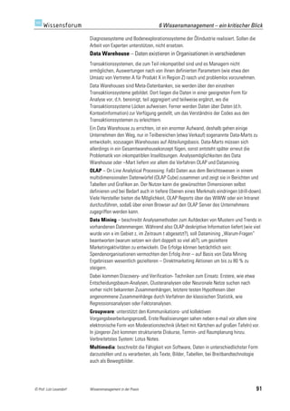 6 Wissensmanagement – ein kritischer Blick

                         Diagnosesysteme und Bodenexplorationssysteme der Ölindustrie realisiert. Sollen die
                         Arbeit von Experten unterstützen, nicht ersetzen.
                         Data Warehouse – Daten existieren in Organisationen in verschiedenen
                         Transaktionssystemen, die zum Teil inkompatibel sind und es Managern nicht
                         ermöglichen, Auswertungen nach von ihnen definierten Parametern (wie etwa den
                         Umsatz von Vertreter A für Produkt X in Region Z) rasch und problemlos vorzunehmen.
                         Data Warehouses sind Meta-Datenbanken, sie werden über den einzelnen
                         Transaktionssysteme gebildet. Dort liegen die Daten in einer geeigneten Form für
                         Analyse vor, d.h. bereinigt, teil aggregiert und teilweise ergänzt, wo die
                         Transaktionssysteme Lücken aufweisen. Ferner werden Daten über Daten (d.h.
                         Kontextinformation) zur Verfügung gestellt, um das Verständnis der Codes aus den
                         Transaktionssystemen zu erleichtern.
                         Ein Data Warehouse zu errichten, ist ein enormer Aufwand, deshalb gehen einige
                         Unternehmen den Weg, nur in Teilbereichen (etwa Verkauf) sogenannte Data-Marts zu
                         entwickeln, sozusagen Warehouses auf Abteilungsbasis. Data-Marts müssen sich
                         allerdings in ein Gesamtwarehousekonzept fügen, sonst entsteht später erneut die
                         Problematik von inkompatiblen Insellösungen. Analysemöglichkeiten des Data
                         Warehouse oder –Mart liefern vor allem die Verfahren OLAP und Datamining.
                         OLAP – On Line Analytical Processing: Faßt Daten aus dem Berichtswesen in einem
                         multidimensionalen Datenwürfel (OLAP Cube) zusammen und zeigt sie in Berichten und
                         Tabellen und Grafiken an. Der Nutzer kann die gewünschten Dimensionen selbst
                         definieren und bei Bedarf auch in tiefere Ebenen eines Merkmals eindringen (drill-down).
                         Viele Hersteller bieten die Möglichkeit, OLAP Reports über das WWW oder ein Intranet
                         durchzuführen, sodaß über einen Browser auf den OLAP Server des Unternehmens
                         zugegriffen werden kann.
                         Data Mining – beschreibt Analysemethoden zum Aufdecken von Mustern und Trends in
                         vorhandenen Datenmengen. Während also OLAP deskriptive Information liefert (wie viel
                         wurde von x im Gebiet z, im Zeitraum t abgesetzt?), soll Datamining „Warum-Fragen“
                         beantworten (warum setzen wir dort doppelt so viel ab?), um gezieltere
                         Marketingaktivitäten zu entwickeln. Die Erfolge können beträchtlich sein:
                         Spendenorganisationen vermochten den Erfolg ihrer – auf Basis von Data Mining
                         Ergebnissen wesentlich gezielteren – Direktmarketing Aktionen um bis zu 80 % zu
                         steigern.
                         Dabei kommen Discovery- und Verification- Techniken zum Einsatz. Erstere, wie etwa
                         Entscheidungsbaum-Analysen, Clusteranalysen oder Neuronale Netze suchen nach
                         vorher nicht bekannten Zusammenhängen, letztere testen Hypothesen über
                         angenommene Zusammenhänge durch Verfahren der klassischen Statistik, wie
                         Regressionsanalysen oder Faktoranalysen.
                         Groupware: unterstützt den Kommunikations- und kollektiven
                         Vorgangsbearbeitungsprozeß. Erste Realisierungen sahen neben e-mail vor allem eine
                         elektronische Form von Moderationstechnik (Arbeit mit Kärtchen auf großen Tafeln) vor.
                         In jüngerer Zeit kommen strukturierte Diskurse, Termin- und Raumplanung hinzu.
                         Verbreitetstes System: Lotus Notes.
                         Multimedia: beschreibt die Fähigkeit von Software, Daten in unterschiedlichster Form
                         darzustellen und zu verarbeiten, als Texte, Bilder, Tabellen, bei Breitbandtechnologie
                         auch als Bewegtbilder.




© Prof. Lutz Leuendorf   Wissensmanagement in der Praxis                                                       91
 