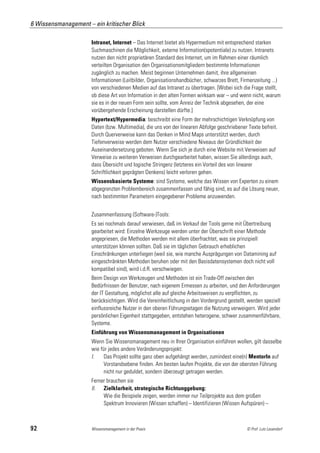 6 Wissensmanagement – ein kritischer Blick

                      Intranet, Internet – Das Internet bietet als Hypermedium mit entsprechend starken
                      Suchmaschinen die Möglichkeit, externe Information(spotentiale) zu nutzen. Intranets
                      nutzen den nicht proprietären Standard des Internet, um im Rahmen einer räumlich
                      verteilten Organisation den Organisationsmitgliedern bestimmte Informationen
                      zugänglich zu machen. Meist beginnen Unternehmen damit, ihre allgemeinen
                      Informationen (Leitbilder, Organisationshandbücher, schwarzes Brett, Firmenzeitung ...)
                      von verschiedenen Medien auf das Intranet zu übertragen. [Wobei sich die Frage stellt,
                      ob diese Art von Information in den alten Formen wirksam war – und wenn nicht, warum
                      sie es in der neuen Form sein sollte, vom Anreiz der Technik abgesehen, der eine
                      vorübergehende Erscheinung darstellen dürfte.]
                      Hypertext/Hypermedia: beschreibt eine Form der mehrschichtigen Verknüpfung von
                      Daten (bzw. Multimedia), die uns von der linearen Abfolge geschriebener Texte befreit.
                      Durch Querverweise kann das Denken in Mind Maps unterstützt werden, durch
                      Tiefenverweise werden dem Nutzer verschiedene Niveaus der Gründlichkeit der
                      Auseinandersetzung geboten. Wenn Sie sich je durch eine Website mit Verweisen auf
                      Verweise zu weiteren Verweisen durchgearbeitet haben, wissen Sie allerdings auch,
                      dass Übersicht und logische Stringenz (letzteres ein Vorteil des von linearer
                      Schriftlichkeit geprägten Denkens) leicht verloren gehen.
                      Wissensbasierte Systeme: sind Systeme, welche das Wissen von Experten zu einem
                      abgegrenzten Problembereich zusammenfassen und fähig sind, es auf die Lösung neuer,
                      nach bestimmten Parametern eingegebener Probleme anzuwenden.


                      Zusammenfassung (Software-)Tools:
                      Es sei nochmals darauf verwiesen, daß im Verkauf der Tools gerne mit Übertreibung
                      gearbeitet wird: Einzelne Werkzeuge werden unter der Überschrift einer Methode
                      angepriesen, die Methoden werden mit allem überfrachtet, was sie prinzipiell
                      unterstützen können sollten. Daß sie im täglichen Gebrauch erheblichen
                      Einschränkungen unterliegen (weil sie, wie manche Ausprägungen von Datamining auf
                      eingeschränkten Methoden beruhen oder mit den Basisdatensystemen doch nicht voll
                      kompatibel sind), wird i.d.R. verschwiegen.
                      Beim Design von Werkzeugen und Methoden ist ein Trade-Off zwischen den
                      Bedürfnissen der Benutzer, nach eigenem Ermessen zu arbeiten, und den Anforderungen
                      der IT Gestaltung, möglichst alle auf gleiche Arbeitsweisen zu verpflichten, zu
                      berücksichtigen. Wird die Vereinheitlichung in den Vordergrund gestellt, werden speziell
                      einflussreiche Nutzer in den oberen Führungsetagen die Nutzung verweigern. Wird jeder
                      persönlichen Eigenheit stattgegeben, entstehen heterogene, schwer zusammenführbare,
                      Systeme.
                      Einführung von Wissensmanagement in Organisationen
                      Wenn Sie Wissensmanagement neu in Ihrer Organisation einführen wollen, gilt dasselbe
                      wie für jedes andere Veränderungsprojekt:
                      I.    Das Projekt sollte ganz oben aufgehängt werden, zumindest eine(n) MentorIn auf
                            Vorstandsebene finden. Am besten laufen Projekte, die von der obersten Führung
                            nicht nur geduldet, sondern überzeugt getragen werden.
                      Ferner brauchen sie
                      II. Zielklarheit, strategische Richtunggebung:
                           Wie die Beispiele zeigen, werden immer nur Teilprojekte aus dem großen
                           Spektrum Innovieren (Wissen schaffen) – Identifizieren (Wissen Aufspüren) –



92                    Wissensmanagement in der Praxis                                         © Prof. Lutz Leuendorf
 