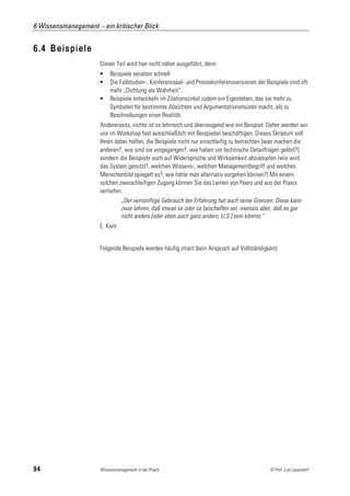 6 Wissensmanagement – ein kritischer Blick


6.4 Beispiele
                      Dieser Teil wird hier nicht näher ausgeführt, denn
                          Beispiele veralten schnell
                          Die Fallstudien-, Konferenzsaal- und Pressekonferenzversionen der Beispiele sind oft
                           mehr „Dichtung als Wahrheit“.
                          Beispiele entwickeln im Zitationszirkel zudem ein Eigenleben, das sie mehr zu
                           Symbolen für bestimmte Absichten und Argumentationsmuster macht, als zu
                           Beschreibungen einer Realität.
                      Andererseits, nichts ist so lehrreich und überzeugend wie ein Beispiel. Daher werden wir
                      uns im Workshop fast ausschließlich mit Beispielen beschäftigen. Dieses Skriptum soll
                      Ihnen dabei helfen, die Beispiele nicht nur einschleifig zu betrachten [was machen die
                      anderen?, wie sind sie vorgegangen?, wie haben sie technische Detailfragen gelöst?]
                      sondern die Beispiele auch auf Widersprüche und Wirksamkeit abzuklopfen (wie wird
                      das System genutzt?, welchen Wissens-, welchen Managementbegriff und welches
                      Menschenbild spiegelt es?, wie hätte man alternativ vorgehen können?) Mit einem
                      solchen zweischleifigen Zugang können Sie das Lernen von Peers und aus der Praxis
                      vertiefen.
                                „Der vernünftige Gebrauch der Erfahrung hat auch seine Grenzen. Diese kann
                                zwar lehren, daß etwas so oder so beschaffen sei, niemals aber, daß es gar
                                nicht anders [oder eben auch ganz anders, U.S.] sein könnte.“
                      E. Kant


                      Folgende Beispiele werden häufig zitiert (kein Anspruch auf Vollständigkeit):




94                    Wissensmanagement in der Praxis                                          © Prof. Lutz Leuendorf
 