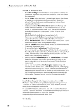 6 Wissensmanagement – ein kritischer Blick

                      Nun steckt der Teufel aber im Detail:
                          Welche Wissensträger wollen Sie erfassen? (Alle?, wo ziehen Sie in Zeiten der
                           „grenzenlosen Organisation“ die Grenze, (wie) erfassen Sie, wie im Falle Siemens
                           400.000 Personen?)
                          Welches Wissen wollen sie erfassen? (Lebenslaufmodell, Vorgabe eines Rasters,
                           nur das unerwartete, besondere, unternehmungsspezifische Wissen?) nur
                           technisches Wissen, Kundenwissen, ausbildungssystemorientiertes Wissen,
                           organisatorisches Wissen?)
                          (Wie) wollen Sie dieses Wissen klassifizieren? (Norminal -> Nennung: nach
                           welcher Terminologie? schreiben Sie einen einheitlichen Thesaurus vor oder
                           schaffen Sie komplexe Software an, die es schafft, Matches zwischen ähnlich
                           Gemeintem herzustellen: Wie können Sie dem späteren Sucher die Suche
                           erleichtern)?
                           Ordinal -> Nach Stufen der Befähigung (wer stellt diese fest?)
                           Skalierungen -> entwerfen Sie Beschreibungen, denen Ausprägungsformen
                           zugeordnet werden sollen (selbst/fremd?) wie beim Schulnotensystem?
                          Welches Datenbanksystem wollen Sie verwenden? (erweiterbar, welche Zugänge,
                           welche Verknüpfungen, welche Leichtigkeit der Wartung?)
                          In welcher Sprache soll das System gestaltet werden? Soll es nationalsprachliche
                           Varianten und Übersetzungen geben?
                          Bis wann soll das System funktionieren? Wieviel Entwurfs- und
                           Programmierkapazität haben Sie zur Verfügung? Gibt es Standardsoftwarepakete?
                           Wieviel Kapazität erfordert die Einrichtung, Primärdatenerhebung und Eingabe? Mit
                           welchen anderen Systemen soll die Datenbank (später) verknüpfbar sein? Was
                           bedeutet das für ihre Gestaltung? (etwa: PIS)
                          Wie sind Probleme des Datenschutzes und der Datensicherheit zu handhaben.
                           Wie verträgt sich dieses Projekt mit dem geltenden Arbeitsrecht, wie mit den
                           ungeschriebenen Werten und Normen des Unternehmens? (Ist der Betriebsrat
                           eingebunden?)
                          Last, but most important: Wie soll die Nutzung des Systems ermutigt und
                           unterstützt werden? Welches Layout, welche Wartungsintensität, welche Zugänge,
                           wie viel Sicherheit, auf Anfrage auch Auskunft zu erhalten, wieviel Miterfassung,
                           Dokumentation und Veröffentlichung der Abfrage- und Auskunftsaktivitäten? Soll es
                           eine Weiterverfolgung des Nutzens des erfragten Wissens in unterschiedlichen
                           Projekten geben (Evaluierung) wenn ja, wie könnte diese organisiert werden?


                      Aufgabe für die Gruppe:
                      Entwerfen Sie ein Konzept für Yellow Pages in einem Unternehmen mit 1800
                      Mitarbeitern an drei Standorten (Europa, USA, Asien), die entwicklungsorientiert als
                      Zulieferer für die Automobilindustrie arbeiten, wobei an den Standorten, historisch
                      bedingt, teilweise noch parallel entwickelt wird.
                      Die Kapazität der IT Abteilung ist beschränkt, noch mehr die Bereitschaft des Leiters,
                      zusätzliche Aufgaben zu übernehmen. Der Vorstand möchte ein Pilotprojekt sehen, da er
                      Wissensmanagement allgemein für wichtig hält, zögert aber
                      Budgetzuweisungsentscheidungen immer wieder hinaus.


                      Klären Sie bitte



96                    Wissensmanagement in der Praxis                                         © Prof. Lutz Leuendorf
 