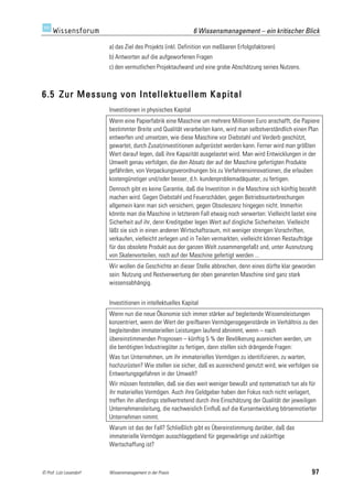 6 Wissensmanagement – ein kritischer Blick

                         a) das Ziel des Projekts (inkl. Definition von meßbaren Erfolgsfaktoren)
                         b) Antworten auf die aufgeworfenen Fragen
                         c) den vermutlichen Projektaufwand und eine grobe Abschätzung seines Nutzens.



6.5 Zur Messung von Intellektuellem Kapital
                         Investitionen in physisches Kapital
                         Wenn eine Papierfabrik eine Maschine um mehrere Millionen Euro anschafft, die Papiere
                         bestimmter Breite und Qualität verarbeiten kann, wird man selbstverständlich einen Plan
                         entwerfen und umsetzen, wie diese Maschine vor Diebstahl und Verderb geschützt,
                         gewartet, durch Zusatzinvestitionen aufgerüstet werden kann. Ferner wird man größten
                         Wert darauf legen, daß ihre Kapazität ausgelastet wird. Man wird Entwicklungen in der
                         Umwelt genau verfolgen, die den Absatz der auf der Maschine gefertigten Produkte
                         gefährden, von Verpackungsverordnungen bis zu Verfahrensinnovationen, die erlauben
                         kostengünstiger und/oder besser, d.h. kundenproblemadäquater, zu fertigen.
                         Dennoch gibt es keine Garantie, daß die Investition in die Maschine sich künftig bezahlt
                         machen wird. Gegen Diebstahl und Feuerschäden, gegen Betriebsunterbrechungen
                         allgemein kann man sich versichern, gegen Obsoleszenz hingegen nicht. Immerhin
                         könnte man die Maschine in letzterem Fall etwaig noch verwerten: Vielleicht lastet eine
                         Sicherheit auf ihr, denn Kreditgeber legen Wert auf dingliche Sicherheiten. Vielleicht
                         läßt sie sich in einen anderen Wirtschaftsraum, mit weniger strengen Vorschriften,
                         verkaufen, vielleicht zerlegen und in Teilen vermarkten, vielleicht können Restaufträge
                         für das obsolete Produkt aus der ganzen Welt zusammengefaßt und, unter Ausnutzung
                         von Skalenvorteilen, noch auf der Maschine gefertigt werden ...
                         Wir wollen die Geschichte an dieser Stelle abbrechen, denn eines dürfte klar geworden
                         sein: Nutzung und Restverwertung der oben genannten Maschine sind ganz stark
                         wissensabhängig.


                         Investitionen in intellektuelles Kapital
                         Wenn nun die neue Ökonomie sich immer stärker auf begleitende Wissensleistungen
                         konzentriert, wenn der Wert der greifbaren Vermögensgegenstände im Verhältnis zu den
                         begleitenden immateriellen Leistungen laufend abnimmt, wenn – nach
                         übereinstimmenden Prognosen – künftig 5 % der Bevölkerung ausreichen werden, um
                         die benötigten Industriegüter zu fertigen, dann stellen sich drängende Fragen:
                         Was tun Unternehmen, um ihr immaterielles Vermögen zu identifizieren, zu warten,
                         hochzurüsten? Wie stellen sie sicher, daß es ausreichend genutzt wird, wie verfolgen sie
                         Entwertungsgefahren in der Umwelt?
                         Wir müssen feststellen, daß sie dies weit weniger bewußt und systematisch tun als für
                         ihr materielles Vermögen. Auch ihre Geldgeber haben den Fokus noch nicht verlagert,
                         treffen ihn allerdings stellvertretend durch ihre Einschätzung der Qualität der jeweiligen
                         Unternehmensleitung, die nachweislich Einfluß auf die Kursentwicklung börsennotierter
                         Unternehmen nimmt.
                         Warum ist das der Fall? Schließlich gibt es Übereinstimmung darüber, daß das
                         immaterielle Vermögen ausschlaggebend für gegenwärtige und zukünftige
                         Wertschaffung ist?



© Prof. Lutz Leuendorf   Wissensmanagement in der Praxis                                                         97
 