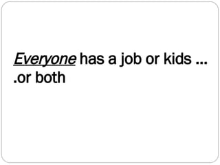 Everyone  has a job or kids ….or both 