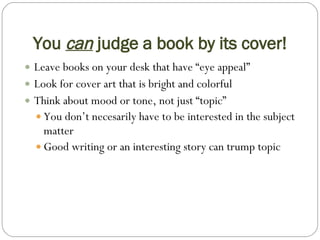 You  can  judge a book by its cover! Leave books on your desk that have “eye appeal” Look for cover art that is bright and colorful Think about mood or tone, not just “topic” You don’t necesarily have to be interested in the subject matter  Good writing or an interesting story can trump topic 
