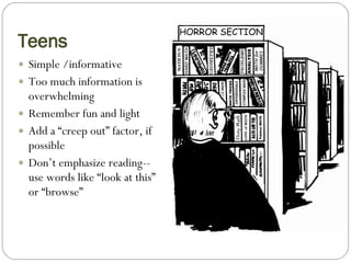 Teens Simple /informative Too much information is overwhelming Remember fun and light Add a “creep out” factor, if possible Don’t emphasize reading-- use words like “look at this” or “browse” 