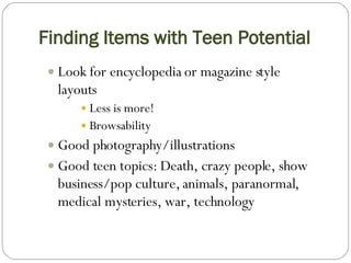 Finding Items with Teen Potential Look for encyclopedia or magazine style layouts Less is more! Browsability  Good photography/illustrations Good teen topics: Death, crazy people, show business/pop culture, animals, paranormal, medical mysteries, war, technology 