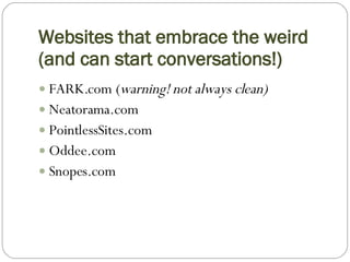 Websites that embrace the weird (and can start conversations!) FARK.com ( warning!   not always clean) Neatorama.com PointlessSites.com Oddee.com Snopes.com 