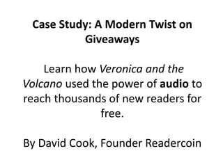 Case Study: A Modern Twist on
Giveaways
Learn how Veronica and the
Volcano used the power of audio to
reach thousands of new readers for
free.
By David Cook, Founder Readercoin
 