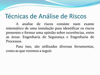 Técnicas de Análise de Riscos
A analise de riscos consiste num exame
sistemático de uma instalação para identificar os riscos
presentes e formar uma opinião sobre ocorrências, entre
as áreas: Engenharia de Segurança e Engenharia de
Processos.
Para isso, são utilizadas diversas ferramentas,
como as que veremos a seguir.
 