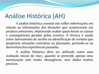 Análise Histórica (AH)
A análise histórica consiste em colher informações em
relação às informações das durações que aconteceram em
projetos anteriores, objetivando avaliar quais foram as causas
e consequências geradas pelos eventos. A técnica é usada
como instrumento de auxílio na identificação de eventos que
propiciem situações contrárias ao planejado, partindo-se na
desventura das experiências passadas.
A análise histórica deve ser utilizada como uma
avaliação inicial do risco, quando se pretende apenas uma
mensuração sem muita abrangência, sem dados muitos
precisos.
 
