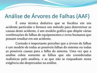 Análise de Árvores de Falhas (AAF)
É uma técnica dedutiva que se focaliza em um
acidente particular e fornece um método para determinar as
causas deste acidente, é um modelo gráfico que dispõe várias
combinações de falhas de equipamentos e erros humanos que
possam resultar em um acidente.
Contudo é importante perceber que a árvore de falhas
é um modelo de todas as possíveis falhas do sistema ou todas
as possíveis causas para a falha do sistema. Uma vez que a
análise cobre somente as falhas que são consideradas
realísticas pelo analista, e as que não se enquadram nesta
exigência são desprezadas na análise.
 