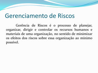 Gerenciamento de Riscos
Gerência de Riscos é o processo de planejar,
organizar, dirigir e controlar os recursos humanos e
materiais de uma organização, no sentido de minimizar
os efeitos dos riscos sobre essa organização ao mínimo
possível.
 