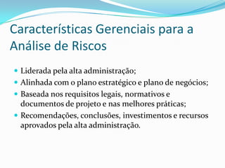 Características Gerenciais para a
Análise de Riscos
 Liderada pela alta administração;
 Alinhada com o plano estratégico e plano de negócios;
 Baseada nos requisitos legais, normativos e
documentos de projeto e nas melhores práticas;
 Recomendações, conclusões, investimentos e recursos
aprovados pela alta administração.
 