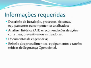 Informações requeridas
 Descrição da instalação, processos, sistemas,
equipamentos ou componentes analisados;
 Análise Histórica (AH) e recomendações de ações
corretivas, preventivas ou mitigadoras;
 Documentos de engenharia;
 Relação dos procedimentos, equipamentos e tarefas
críticas de Segurança Operacional.
 