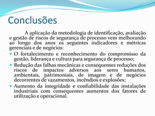 Conclusões
A aplicação da metodologia de identificação, avaliação
e gestão de riscos de segurança de processo vem melhorando
ao longo dos anos os seguintes indicadores e métricas
gerenciais e de negócios:
 O fortalecimento e reconhecimento do compromisso da
gestão, liderança e cultura para segurança de processo;
 Redução das falhas mecânicas e consequentes reduções dos
riscos de impactos adversos aos seres humanos,
ambientais, patrimoniais, de imagem e de negócios
decorrentes de vazamentos, incêndios e explosões;
 Aumento da integridade e confiabilidade das instalações
industriais com consequentes aumentos dos fatores de
utilização e operacional.
 