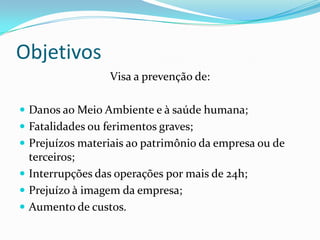Objetivos
Visa a prevenção de:
 Danos ao Meio Ambiente e à saúde humana;
 Fatalidades ou ferimentos graves;
 Prejuízos materiais ao patrimônio da empresa ou de
terceiros;
 Interrupções das operações por mais de 24h;
 Prejuízo à imagem da empresa;
 Aumento de custos.
 