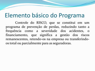 Elemento básico do Programa
Controle do RISCO, que se constitui em um
programa de prevenção de perdas, reduzindo tanto a
frequência como a severidade dos acidentes, o
financiamento, que significa a gestão dos riscos
remanescentes, retendo-os na empresa ou transferindo-
os total ou parcialmente para as seguradoras.
 