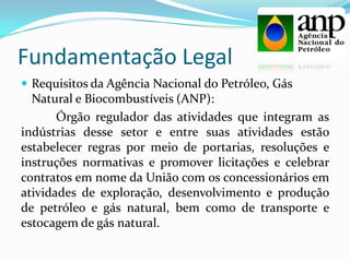 Fundamentação Legal
 Requisitos da Agência Nacional do Petróleo, Gás
Natural e Biocombustíveis (ANP):
Órgão regulador das atividades que integram as
indústrias desse setor e entre suas atividades estão
estabelecer regras por meio de portarias, resoluções e
instruções normativas e promover licitações e celebrar
contratos em nome da União com os concessionários em
atividades de exploração, desenvolvimento e produção
de petróleo e gás natural, bem como de transporte e
estocagem de gás natural.
 