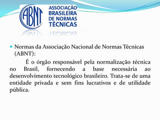  Normas da Associação Nacional de Normas Técnicas
(ABNT):
É o órgão responsável pela normalização técnica
no Brasil, fornecendo a base necessária ao
desenvolvimento tecnológico brasileiro. Trata-se de uma
entidade privada e sem fins lucrativos e de utilidade
pública.
 