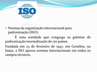  Normas da organização internacional para
padronização (ISO):
É uma entidade que congrega os grêmios de
padronização/normalização de 170 países.
Fundada em 23 de fevereiro de 1947, em Genebra, na
Suíça, a ISO aprova normas internacionais em todos os
campos técnicos.
 