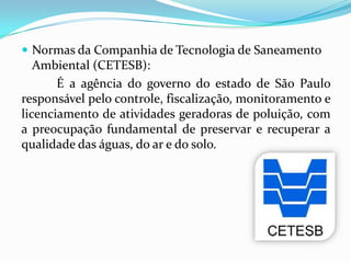  Normas da Companhia de Tecnologia de Saneamento
Ambiental (CETESB):
É a agência do governo do estado de São Paulo
responsável pelo controle, fiscalização, monitoramento e
licenciamento de atividades geradoras de poluição, com
a preocupação fundamental de preservar e recuperar a
qualidade das águas, do ar e do solo.
 