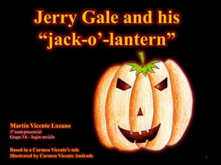 Jerry Gale and his
             “jack-o‟-lantern”



Martín Vicente Lozano
3º semi-presencial
Grupo 3A – login: mviclo


Based in a Carmen Vicente‟s tale
Illustrated by Carmen Vicente Andrade   1
 